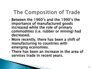  Between the 1960’s and the 1990’s the
importance of manufactured goods
increased while the role of primary
commodities (i.e. rubber or mining) had
decreased.
 More recently, there has been a shift of
manufacturing to countries with
emerging economies.
 There has been an increase in the area of
services trade in recent years.
16
 