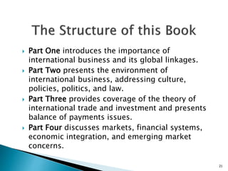  Part One introduces the importance of
international business and its global linkages.
 Part Two presents the environment of
international business, addressing culture,
policies, politics, and law.
 Part Three provides coverage of the theory of
international trade and investment and presents
balance of payments issues.
 Part Four discusses markets, financial systems,
economic integration, and emerging market
concerns.
21
 