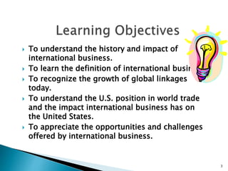  To understand the history and impact of
international business.
 To learn the definition of international business.
 To recognize the growth of global linkages
today.
 To understand the U.S. position in world trade
and the impact international business has on
the United States.
 To appreciate the opportunities and challenges
offered by international business.
3
 