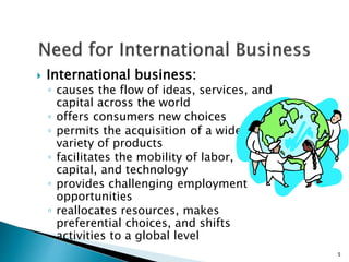  International business:
◦ causes the flow of ideas, services, and
capital across the world
◦ offers consumers new choices
◦ permits the acquisition of a wider
variety of products
◦ facilitates the mobility of labor,
capital, and technology
◦ provides challenging employment
opportunities
◦ reallocates resources, makes
preferential choices, and shifts
activities to a global level
5
 