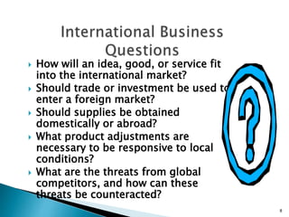  How will an idea, good, or service fit
into the international market?
 Should trade or investment be used to
enter a foreign market?
 Should supplies be obtained
domestically or abroad?
 What product adjustments are
necessary to be responsive to local
conditions?
 What are the threats from global
competitors, and how can these
threats be counteracted?
8
 