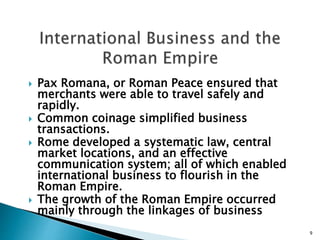  Pax Romana, or Roman Peace ensured that
merchants were able to travel safely and
rapidly.
 Common coinage simplified business
transactions.
 Rome developed a systematic law, central
market locations, and an effective
communication system; all of which enabled
international business to flourish in the
Roman Empire.
 The growth of the Roman Empire occurred
mainly through the linkages of business
9
 