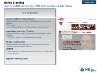 Online Branding External website: www.isb.edu Significant faculty, Alumni, club or individual achievements  will be highlighted Testimonials Links to Facebook, Twitter, YouTube, LinkedIn, admission blogs Internal website: http://atrium Significant faculty, Alumni, club or individual achievements  will be highlighted Class of 2012 page for Knowledge Sharing/Archiving ISB YouTube Channel A dedicated YouTube Channel for ISB for use in conjunction with  admissions/alumni/investor outreach Content Dedicated team of volunteer students/professionals to provide content  for all of the above Reputation Management How we get there Given the limited budget provided to MCC, online branding needs to be effective Sumati Ahuja 