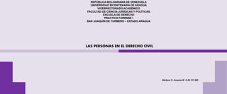 REPÚBLICA BOLIVARIANA DE VENEZUELA
UNIVERSIDAD BICENTENARIA DE ARAGUA
VICERRECTORADO ACADÉMICO
FACULTAD DE CIENCIA JURÍDICAS Y POLÍTICAS
ESCUELA DE DERECHO
PRACTICA FORENSE I
SAN JOAQUÍN DE TURMERO – ESTADO ARAGUA
LAS PERSONAS EN EL DERECHO CIVIL
Bárbara O. Acasme M. V-30.137.489
 
