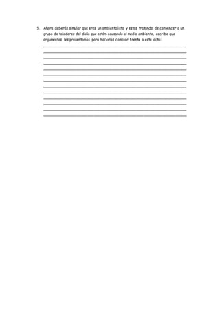 5. Ahora deberás simular que eres un ambientalista y estas tratando de convencer a un
grupo de taladores del daño que están causando al medio ambiente, escribe que
argumentos les presentarías para hacerlos cambiar frente a este acto:
________________________________________________________________
________________________________________________________________
________________________________________________________________
________________________________________________________________
________________________________________________________________
________________________________________________________________
________________________________________________________________
________________________________________________________________
________________________________________________________________
________________________________________________________________
________________________________________________________________
________________________________________________________________
________________________________________________________________
 