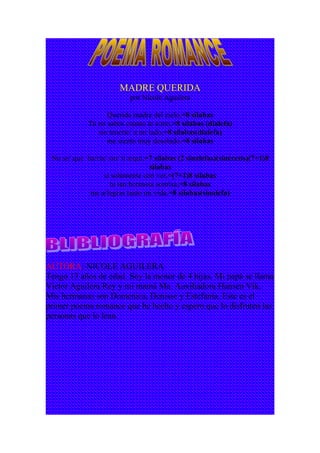 MADRE QUERIDA
por Nicole Aguilera
Querida madre del cielo,=8 sílabas
Tú no sabes cuanto te a/mo,=8 sílabas (dialefa)
sin tenerte/ a mi lado,=8 sílabas(dialefa)
me siento muy desolado.=8 sílabas
No se/ que ha/ría/ sin/ ti a/quí,=7 sílabas (2 sinalefas)(sinéresis)(7+1)8
sílabas
si solamente con ver,=(7+1)8 sílabas
tu tan hermosa sonrisa,=8 sílabas
me a/legras tanto mi vida.=8 sílabas(sinalefa)
AUTORA: NICOLE AGUILERA
Tengo 13 años de edad. Soy la menor de 4 hijas. Mi papá se llama
Victor Aguilera Rey y mi mamá Ma. Auxiliadora Hansen Vik.
Mis hermanas son Domenica, Denisse y Estefania. Este es el
primer poema romance que he hecho y espero que lo disfruten las
personas que lo lean.