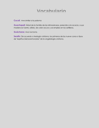 Cuculí: Ave similar a la paloma 
Guachapelí: Árbol de la familia de las Mimosáceas, parecido a la acacia, cuya 
madera es fuerte, sólida, de color oscuro y se emplea en los astilleros. 
Guácharas: Ave nocturna 
Serafín: De acuerdo a teología cristiana, los primeros de los nueve coros o tipos 
de "espíritus bienaventurados" de la angelología cristiana. 
