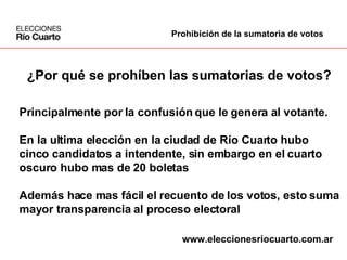¿Por qué se prohíben las sumatorias de votos? Principalmente por la confusión que le genera al votante. En la ultima elección en la ciudad de Río Cuarto hubo  cinco candidatos a intendente, sin embargo en el cuarto  oscuro hubo mas de 20 boletas Además hace mas fácil el recuento de los votos, esto suma mayor transparencia al proceso electoral Prohibición de la sumatoria de votos www.eleccionesriocuarto.com.ar 