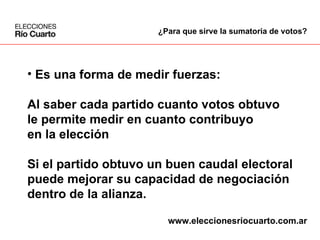 Es una forma de medir fuerzas: Al saber cada partido cuanto votos obtuvo le permite medir en cuanto contribuyo en la elección  Si el partido obtuvo un buen caudal electoral puede mejorar su capacidad de negociación dentro de la alianza. ¿Para que sirve la sumatoria de votos? www.eleccionesriocuarto.com.ar 