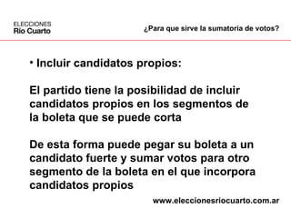 Incluir candidatos propios: El partido tiene la posibilidad de incluir  candidatos propios en los segmentos de  la boleta que se puede corta De esta forma puede pegar su boleta a un  candidato fuerte y sumar votos para otro  segmento de la boleta en el que incorpora  candidatos propios ¿Para que sirve la sumatoria de votos? www.eleccionesriocuarto.com.ar 