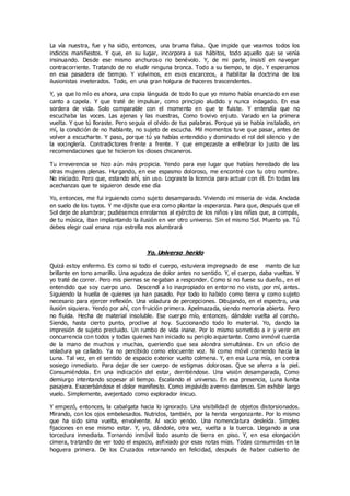 La vía nuestra, fue y ha sido, entonces, una bruma falsa. Que impide que veamos todos los
indicios manifiestos. Y que, en su lugar, incorpora a sus hábitos, todo aquello que se venía
insinuando. Desde ese mismo anchuroso rio benévolo. Y, de mi parte, insistí en navegar
contracorriente. Tratando de no eludir ninguna bronca. Todo a su tiempo, te dije. Y esperamos
en esa pasadera de tiempo. Y volvimos, en esos escarceos, a habilitar la doctrina de los
ilusionistas inveterados. Todo, en una gran holgura de haceres trascendentes.
Y, ya que lo mío es ahora, una copia lánguida de todo lo que yo mismo había enunciado en ese
canto a capela. Y que traté de impulsar, como principio aludido y nunca indagado. En esa
sordera de vida. Solo comparable con el momento en que te fuiste. Y entendía que no
escuchaba las voces. Las ajenas y las nuestras, Como tiovivo enjuto. Varado en la primera
vuelta. Y que tú lloraste. Pero seguía el olvido de tus palabras. Porque ya se había instalado, en
mí, la condición de no hablante, no sujeto de escucha. Mil momentos tuve que pasar, antes de
volver a escucharte. Y paso, porque tú ya habías entendido y dominado el rol del silencio y de
la vocinglería. Contradictores frente a frente. Y que empezaste a enhebrar lo justo de las
recomendaciones que te hicieron los dioses chicaneros.
Tu irreverencia se hizo aún más propicia. Yendo para ese lugar que habías heredado de las
otras mujeres plenas. Hurgando, en ese espasmo doloroso, me encontré con tu otro nombre.
No iniciado. Pero que, estando ahí, sin uso. Lograste la licencia para actuar con él. En todas las
acechanzas que te siguieron desde ese día
Yo, entonces, me fui irguiendo como sujeto desamparado. Viviendo mi miseria de vida. Anclada
en suelo de los tuyos. Y me dijiste que era como plantar la esperanza. Para que, después que el
Sol deje de alumbrar; pudiésemos enrolarnos al ejército de los niños y las niñas que, a compás,
de tu música, iban implantando la ilusión en ver otro universo. Sin el mismo Sol. Muerto ya. Tú
debes elegir cual enana roja estrella nos alumbrará
Yo, Universo herido
Quizá estoy enfermo. Es como si todo el cuerpo, estuviera impregnado de ese manto de luz
brillante en tono amarillo. Una agudeza de dolor antes no sentido. Y, el cuerpo, daba vueltas. Y
yo traté de correr. Pero mis piernas se negaban a responder. Como si no fuese su dueño., en el
entendido que soy cuerpo uno. Descendí a lo inapropiado en entorno no visto, por mí, antes.
Siguiendo la huella de quienes ya han pasado. Por todo lo habido como tierra y como sujeto
necesario para ejercer reflexión. Una voladura de percepciones. Dibujando, en el espectro, una
ilusión siquiera. Yendo por ahí, con fruición primera. Apelmazada, siendo memoria abierta. Pero
no fluida. Hecha de material insoluble. Ese cuerpo mío, entonces, dándole vuelta al corcho.
Siendo, hasta cierto punto, proclive al hoy. Succionando todo lo material. Yo, dando la
impresión de sujeto precluido. Un rumbo de vida inane. Por lo mismo sometido a ir y venir en
concurrencia con todos y todas quienes han iniciado su periplo aquietante. Como inmóvil cuerda
de la mano de muchos y muchas, queriendo que sea alondra simultánea. En un oficio de
voladura ya callado. Ya no percibido como elocuente voz. Ni como móvil corriendo hacia la
Luna. Tal vez, en el sentido de espacio exterior vuelto colmena. Y, en esa Luna mía, en contra
sosiego inmediato. Para dejar de ser cuerpo de estigmas dolorosas. Que se aferra a la piel.
Consumiéndola. En una indicación del estar, derritiéndose. Una visión desamparada, Como
demiurgo intentando sopesar al tiempo. Escalando el universo. En esa presencia, Luna lunita
pasajera. Exacerbándose el dolor manifiesto. Como impávido averno dantesco. Sin exhibir largo
vuelo. Simplemente, avejentado como explorador inicuo.
Y empezó, entonces, la cabalgata hacia lo ignorado. Una visibilidad de objetos distorsionados.
Mirando, con los ojos embelesados. Nutridos, también, por la herida vergonzante. Por lo mismo
que ha sido sima vuelta, envolvente. Al vacío yendo. Una nomenclatura desleída. Simples
fijaciones en ese mismo estar. Y, yo, dándole, otra vez, vuelta a la tuerca. Llegando a una
torcedura inmediata. Tornando inmóvil todo asunto de tierra en piso. Y, en esa elongación
cimera, tratando de ver todo el espacio, asfixiado por esas notas mías. Todas consumidas en la
hoguera primera. De los Cruzados retornando en felicidad, después de haber cubierto de
 