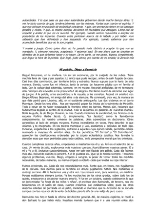 autoridades. Y lo que pasa es que esas autoridades gobiernan desde mucho tiempo atrás. Y,
me he dado cuenta de que, tendencialmente, son las mismas. Yuntas que coartan el espíritu. Y
que nos colocan en posición de esclavitud constante. Y que, tan pronto devienen en los castigos
penales y civiles. Y que, al mismo tiempo, devienen en mandatos que atosigan. Como ese de
respetar y acatar lo que no es nuestro. Por ejemplo, cuando somos requeridos a aceptar los
postulados de los imperios. Cuando estos parlotean acerca de lo habido y por haber. Aun
sabiendo que han violentado y han saqueado. Por ejemplo, cuando sabemos que han
acumulado beneficios que no le son propios.
Y vuelve y juega. Como quien dice: no ha pasado nada distinto a aceptar lo que nos es
mandado. Y, siempre nosotros, aceptando. Y estamos aquí. En ese ahora que es taxativo en
términos de lo que debemos hacer y no hacer. De mi parte, ya me cansé. Espero, simplemente,
que llegue la hora de la partida. Que llegó, justo ahora, por cuenta de mi amada; la Zoraida mía
Mi pulsión, Diego y Demetrio
Llegué temprano, en la mañana. Un sol sin asomarse, por lo cuajado de las nubes. Traía
mochila llena de ropa y par zapatos. Lo único que pude recoger, antes de salir fugado de casa.
Casi tres días caminando, por territorio árido y estrecho. Nunca supuse que lo haría de esta
manera. Siendo, como fue mi infancia; tenía la certeza de hacerme adulto con mi familia al
lado. Con la solidaridad advertida, siempre, en mi madre. Recordé anécdotas de mi temprana
vida. Siempre ahí envuelto en la precariedad de alegrías. Me llamó mucho la atención ese lugar
de juegos. A la pelota, a las escondidas, a la rayuela, a las cometas. Repasé mi amistad con
Diego Alfonso Bejarano, mi amigo del alma y de siempre. Me conmovió, otra vez, la manera en
que éste partió para Liborina, allá, en el occidente antioqueño. Los dos vivíamos en el barrio
Manrique. Desde los tres años. Nos correspondió palpar los inicios del crecimiento de Medellín.
Todo a pesar de no haber traspasado la frontera entre los barrios. Menos aún, recuerdo que
hubiésemos llegado al centro de la ciudad. Tolo lo sabíamos en palabras de nuestras mamás.
Doña Augusta, la de Diego. Rosario, la mía. Cuando iniciamos la escolaridad, los hicimos en la
escuela Porfirio Barba Jacob. O, simplemente, “La Jacobo”, como la llamábamos
coloquialmente. Lo nuestro universo de palabras. Unas aprendidas en diccionario. Otras
aprendidas al lado de amigos mayores. Fuimos incendiarios en voces. Para describir lo que
veíamos y lo imaginado. En los teatros Manrique y Lux, asistíamos a películas de todo tipo.
Inclusive, engañando a los vigilantes, entraron a aquellas cuya opción válida, permitida estaba
reservada a mayores de veintiún años. En los periódicos “El Correo” y “El Colombiano”,
aparecían las clasificaciones ordenadas por la cúpula ec lesiástica católica. Nos llamaba la
atención esas que eran prohibidas para todo católico, en la perspectiva moral que los orientaba.
Cuando cumplimos catorce años, empezamos a masturbarnos él y yo. Ahí en el solarcito de su
casa. Un veinte de julio, exploramos más nuestros cuerpos. Acariciábamos nuestros penes. Él a
mí y Yo a él. Inclusive succionándolos, hasta ver salir ese líquido gris pálido. Cada día íbamos
más allá. Recuerdo cuando lo penetré. A él le gustaba así. Que yo lo hiciera siempre. Teníamos
algunos problemas, cuando, Diego, empezó a sangrar. A pesar de tomar todas las medidas
necesarias, de todas maneras, su mamá empezó a notarlo cada que lavaba su ropa interior.
Fuimos creciendo, así. Cada día nos necesitábamos más. Tanto que, en veces, nos fugábamos
de la escuela. Nos íbamos para la canchita en donde jugábamos fútbol. Nos metíamos al
rastrojo cercano. Allí lo hacíamos una y otra vez. Los recreos eran, para nosotros, un martirio.
Porque estábamos siempre juntos. Ya los muchachos de los otros grados, sobre todo los de
quinto, empezaron a sospechar nuestro amorío. Y fue en un octubre, cuando celebramos lo que
se denominaba “la fiesta de los niños y niñas”, el profesor don Raimundo, de tercero, nos vio
besándonos en el salón de clase, cuando creíamos que estábamos solos; pues los otros
alumnos estaban de parranda en el patio, matando el marrano que la dirección de la escuela
compró con los recursos de la venta de boletas para la rifa de una valija de puro cuero.
Raimundo nos hizo ir hasta la oficina del director general. Allí, de manera explícita, le contó a
don Eufrasio lo que había visto. Nuestras mamás tuvieron que ir a una reunión entre don
 