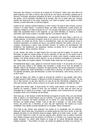 Raimundo, don Eufrasio y el párroco de la iglesia de “El Calvario”. Sobre todo, éste último (el
padre Eugenio), hizo todo un drama. Nos acusó de ser anti-natura. Pervertidos, poseídos por el
demonio, inmorales, pecadores azotadores de Jesús. La reunión término con la declaración en
dos partes: una la expulsión inmediata de la escuela. Dos con la orden para que nuestras
mamás nos encerraran en las casas, amarados y sin “pisar la puerta”, como dijeron el señor
Eufrasio, el señor Raimundo y el párroco Eugenio.
A partir de ahí, nuestras mamás empezaron a sufrir mucho. Con todo el valor incluido, nunca le
contaron a mi papá Virginio. Y al papá de Diego, non Hildo. Simplemente, cuando ambos, por
separado, indagaron con ellas el porqué de no ir a la escuela; ellas dijeron que el curso nuestro
había sido suspendido hasta el año siguiente; ya que doña Heliodora, la maestra, se había
enfermado. Que la iban a operar y no podía regresar a sus labores este año.
Nos sentíamos desmoronados, espiritualmente. La separación fue, para Diego y para mí, un
castigo absoluto. Un hervidero de pasión, tanto en él, como en mí, se fue extendiendo por todo
el cuerpo. Un anhelo de vernos. Como si necesitáramos, cada vez más juntarnos como lo
veníamos haciéndolo. Un espasmo de locura. Una gritería sofocada. Mis sueños y los de él, se
cruzaban. Empezamos a querer estar dormidos siempre. En sueños nos acercábamos. Nos
tocábamos. Nos besábamos, nos poseíamos. Siempre yo dentro de él. Y me vaciaba hasta
quedar cansado. Divino cansancio, diría yo.
Un día, viernes, por cierto, mi papá Virginio fue a la casa cural de la iglesia. Un vecino, don
Romualdo. El papá de nuestra amiga en común, Berenice; le dijo que no era cierto lo de la
suspensión de clases. Su hijo Doroteo, estaba en el mismo curso nuestro y estaba yendo a
estudiar. Fue directo donde el señor párroco, ya que la directora encargada en la escuela, le
dijo “mejor hable con el padre Eugenio. Él le puede contar mejor que yo lo que pasó”.
Inmediatamente llegó a casa, golpeó mi mamá de manera brutal. A mí me azotó con el cuero
que servía para enlazar a los caballos que compraba y vendía en la feria de ganados en
Medellín, Sata Fe de Antioquia y Sopetrán. Me dejó lacerado. Mis heridas sangraban e hicieron
pústulas rápidamente. Sobre poniéndose a su dolor físico y de alma, mi madre me las lavaba y
me aplicaba mertiolate, para desinfectarlas. La orden fue fulminante; “este marica, cacorro, se
va de la casa”.
Al papá de Diego, don Hildo, mi papá se encargó de contarle lo que pasaba. Este señor,
también agredió a doña Augusta. A Dieguito lo amarró el papayo que había en el solar. “De una
vez te digo maricón; te vas para Liborina a la casa de tus tías Hermelinda y Altagracia. Es lo
único que merecés. Allá te vamos a encerrar en el cuarto de los trebejos. Ya hablé con ellas”
No sabía para dónde coger. A duras penas, mi mamá, pudo decirle a don Ismael y a doña
Josefina (su esposa) y pedirle el favor que me recibiera. Le dijo, algo así como que yo
necesitaba de un respiro en el campo. Y que, esas pústulas, como consecuencia de una caída,
se pueden aliviar con el vientecito de San Roque.
Claro está que, ni don Ismael; ni doña Hermelinda se tragaron el cuento. Pero, con una bondad
linda, le dijeron a mi mamá Rosario que me recibirían. A los diez minutos llegó don Ismael, al
parque del municipio. Así habían acordado con mi mamá, él y doña Hermelinda. Una casita
hermosa, con tejado antiguo. Amplia. Todo en ella olía a eucalipto y a café recién molido.
Conocí, ese mismo día, a Demetrio, el único hijo del matrimonio. Me recibió con mucha
amabilidad. Él ya estaba cursando bachillerato en el colegio “Divina Providencia”.
Tuve todo el día, tiempo para organizar mis cositas en el escaparate que me indicaron.
Desayuné. Dormí tanto que, al levantarme ya estaba dando las ocho de la noche. Al otro día,
después del baño, fui con Demetrio hasta el colegio. Habló con el señor rector. Le dijo” …este
es mi primo Egidio Va a estar en casa por algunos años. Quisiera que se pudiera matricular
aquí. Estaba cursando cuarto de primaria. Se enfermó y, mi familia y yo, creemos que aquí se
puede recuperar. Su mamá, doña Rosario es amiga de mi mamá Hermelinda, desde que
estaban chiquitas…”. Don Onofre, el rector, me recibió con palabras de afecto muy sinceras. Y,
 