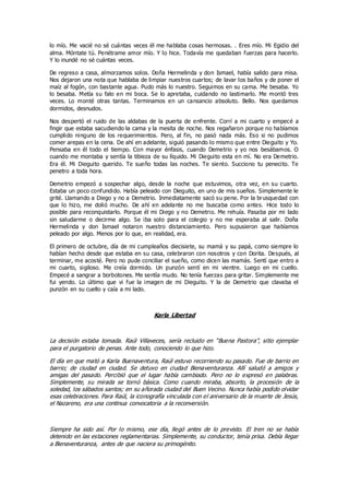lo mío. Me vacié no sé cuántas veces él me hablaba cosas hermosas. . Eres mío. Mi Egidio del
alma. Móntate tú. Penétrame amor mío. Y lo hice. Todavía me quedaban fuerzas para hacerlo.
Y lo inundé no sé cuántas veces.
De regreso a casa, almorzamos solos. Doña Hermelinda y don Ismael, había salido para misa.
Nos dejaron una nota que hablaba de limpiar nuestros cuartos; de lavar los baños y de poner el
maíz al fogón, con bastante agua. Pudo más lo nuestro. Seguimos en su cama. Me besaba. Yo
lo besaba. Metía su falo en mi boca. Se lo apretaba, cuidando no lastimarlo. Me montó tres
veces. Lo monté otras tantas. Terminamos en un cansancio absoluto. Bello. Nos quedamos
dormidos, desnudos.
Nos despertó el ruido de las aldabas de la puerta de enfrente. Corrí a mi cuarto y empecé a
fingir que estaba sacudiendo la cama y la mesita de noche. Nos regañaron porque no habíamos
cumplido ninguno de los requerimientos. Pero, al fin, no pasó nada más. Eso si no pudimos
comer arepas en la cena. De ahí en adelante, siguió pasando lo mismo que entre Dieguito y Yo.
Pensaba en él todo el tiempo. Con mayor énfasis, cuando Demetrio y yo nos besábamos. O
cuando me montaba y sentía la tibieza de su líquido. Mi Dieguito esta en mí. No era Demetrio.
Era él. Mi Dieguito querido. Te sueño todas las noches. Te siento. Succiono tu penecito. Te
penetro a toda hora.
Demetrio empezó a sospechar algo, desde la noche que estuvimos, otra vez, en su cuarto.
Estaba un poco confundido. Había peleado con Dieguito, en uno de mis sueños. Simplemente le
grité. Llamando a Diego y no a Demetrio. Inmediatamente sacó su pene. Por la brusquedad con
que lo hizo, me dolió mucho. De ahí en adelante no me buscaba como antes. Hice todo lo
posible para reconquistarlo. Porque él mi Diego y no Demetrio. Me rehuía. Pasaba por mi lado
sin saludarme o decirme algo. Se iba solo para el colegio y no me esperaba al salir. Doña
Hermelinda y don Ismael notaron nuestro distanciamiento. Pero supusieron que habíamos
peleado por algo. Menos por lo que, en realidad, era.
El primero de octubre, día de mi cumpleaños diecisiete, su mamá y su papá, como siempre lo
habían hecho desde que estaba en su casa, celebraron con nosotros y con Dorita. Después, al
terminar, me acosté. Pero no pude conciliar el sueño, como dicen las mamás. Sentí que entro a
mi cuarto, sigiloso. Me creía dormido. Un punzón sentí en mi vientre. Luego en mi cuello.
Empecé a sangrar a borbotones. Me sentía mudo. No tenía fuerzas para gritar. Simplemente me
fui yendo. Lo último que vi fue la imagen de mi Dieguito. Y la de Demetrio que clavaba el
punzón en su cuello y caía a mi lado.
Karla Libertad
La decisión estaba tomada. Raúl Villaveces, sería recluido en “Buena Pastora”, sitio ejemplar
para el purgatorio de penas. Ante todo, conociendo lo que hizo.
El día en que mató a Karla Buenaventura, Raúl estuvo recorriendo su pasado. Fue de barrio en
barrio; de ciudad en ciudad. Se detuvo en ciudad Bienaventuranza. Allí saludó a amigos y
amigas del pasado. Percibió que el lugar había cambiado. Pero no lo expresó en palabras.
Simplemente, su mirada se tornó básica. Como cuando miraba, absorto, la procesión de la
soledad, los sábados santos; en su añorada ciudad del Buen Vecino. Nunca había podido olvidar
esas celebraciones. Para Raúl, la iconografía vinculada con el aniversario de la muerte de Jesús,
el Nazareno, era una continua convocatoria a la reconversión.
Siempre ha sido así. Por lo mismo, ese día, llegó antes de lo previsto. El tren no se había
detenido en las estaciones reglamentarias. Simplemente, su conductor, tenía prisa. Debía llegar
a Bienaventuranza, antes de que naciera su primogénito.
 