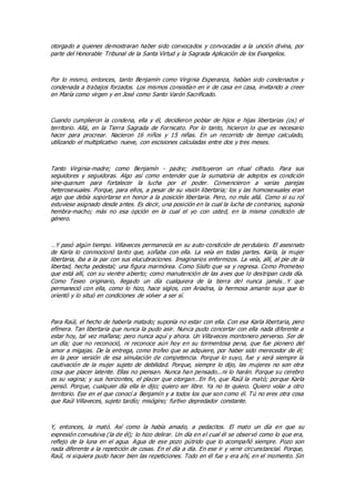 otorgado a quienes demostraran haber sido convocados y convocadas a la unción divina, por
parte del Honorable Tribunal de la Santa Virtud y la Sagrada Aplicación de los Evangelios.
Por lo mismo, entonces, tanto Benjamín como Virginia Esperanza, habían sido condenados y
condenada a trabajos forzados. Los mismos consistían en ir de casa en casa, invitando a creer
en María como virgen y en José como Santo Varón Sacrificado.
Cuando cumplieron la condena, ella y él, decidieron poblar de hijos e hijas libertarias (os) el
territorio. Allá, en la Tierra Sagrada de Fornicato. Por lo tanto, hicieron lo que es necesario
hacer para procrear. Nacieron 16 niños y 15 niñas. En un recorrido de tiempo calculado,
utilizando el multiplicativo nueve, con escisiones calculadas entre dos y tres meses.
Tanto Virginia-madre; como Benjamín - padre; instituyeron un ritual cifrado. Para sus
seguidores y seguidoras. Algo así como entender que la sumatoria de adeptos es condición
sine-quanum para fortalecer la lucha por el poder. Convencieron a varias parejas
heterosexuales. Porque, para ellos, a pesar de su visión libertaria; los y las homosexuales eran
algo que debía soportarse en honor a la posición libertaria. Pero, no más allá. Como si su rol
estuviese asignado desde antes. Es decir, una posición en la cual la lucha de contrarios, suponía
hembra-macho; más no esa opción en la cual el yo con usted, en la misma condición de
género.
…Y pasó algún tiempo. Villaveces permanecía en su auto-condición de perdulario. El asesinato
de Karla lo conmocionó tanto que, soñaba con ella. La veía en todas partes. Karla, la mujer
libertaria, iba a la par con sus elucubraciones. Imaginarios enfermizos. La veía, allí, al pie de la
libertad, hecha pedestal; una figura marmórea. Como Sísifo que va y regresa. Como Prometeo
que está allí, con su vientre abierto; como manutención de las aves que lo destripan cada día.
Como Teseo originario, llegado un día cualquiera de la tierra del nunca jamás…Y que
permaneció con ella, como lo hizo, hace siglos, con Ariadna, la hermosa amante suya que lo
orientó y lo situó en condiciones de volver a ser sí.
Para Raúl, el hecho de haberla matado; suponía no estar con ella. Con esa Karla libertaria, pero
efímera. Tan libertaria que nunca la pudo asir. Nunca pudo concertar con ella nada diferente a
estar hoy, tal vez mañana; pero nunca aquí y ahora. Un Villaveces montonero perverso. Ser de
un día; que no reconoció, ni reconoce aún hoy en su tormentosa pena, que fue pionero del
amor a migajas. De la entrega, como trofeo que se adquiere, por haber sido merecedor de él;
en la peor versión de esa simulación de competencia. Porque lo suyo, fue y será siempre la
cautivación de la mujer sujeto de debilidad. Porque, siempre lo dijo, las mujeres no son otra
cosa que placer latente. Ellas no piensan. Nunca han pensado...ni lo harán. Porque su cerebro
es su vagina; y sus horizontes, el placer que otorgan…En fin, que Raúl la mató; porque Karla
pensó. Porque, cualquier día ella le dijo; quiero ser libre. Ya no te quiero. Quiero volar a otro
territorio. Ese en el que conocí a Benjamín y a todos los que son como él. Tú no eres otra cosa
que Raúl Villaveces, sujeto tardío; misógino; furtivo depredador constante.
Y, entonces, la mató. Así como la había amado, a pedacitos. El mato un día en que su
expresión convulsiva (la de él); lo hizo delirar. Un día en el cual él se observó como lo que era,
reflejo de la luna en el agua. Agua de ese pozo pútrido que lo acompañó siempre. Pozo son
nada diferente a la repetición de cosas. En el día a día. En ese ir y venir circunstancial. Porque,
Raúl, ni siquiera pudo hacer bien las repeticiones. Todo en él fue y era ahí, en el momento. Sin
 