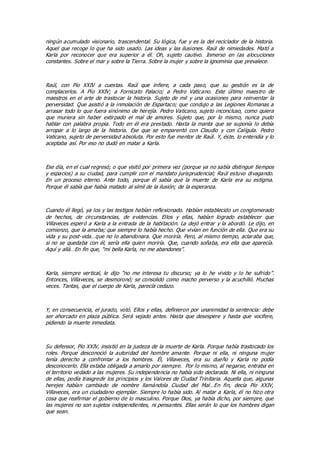 ningún acumulado visionario, trascendental. Su lógica, fue y es la del reciclador de la historia.
Aquel que recoge lo que ha sido usado. Las ideas y las ilusiones. Raúl de nimiedades. Mató a
Karla por reconocer que era superior a él. Oh, sujeto cautivo. Inmerso en las alocuciones
constantes. Sobre el mar y sobre la Tierra. Sobre la mujer y sobre la ignominia que prevalece.
Raúl, con Pío XXIV a cuestas. Raúl que infiere, a cada paso, que su gestión es la de
complacerlos. A Pío XXIV; a Fornicato Palacio; a Pedro Vaticano. Este último maestro de
maestros en el arte de trastocar la historia. Sujeto de mil y una ocasiones para reinventar la
perversidad. Que asistió a la inmolación de Espartaco; que condujo a las Legiones Romanas a
arrasar todo lo que fuera sinónimo de herejía. Pedro Vaticano, sujeto inconcluso, como quiera
que muriera sin haber extirpado el mal de amores. Sujeto que, por lo mismo, nunca pudo
hablar con palabra propia. Todo en él era prestado. Hasta la manta que se suponía lo debía
arropar a lo largo de la historia. Ese que se emparentó con Claudio y con Calígula. Pedro
Vaticano, sujeto de perversidad absoluta. Por esto fue mentor de Raúl. Y, éste, lo entendía y lo
aceptaba así. Por eso no dudó en matar a Karla.
Ese día, en el cual regresó; o que visitó por primera vez (porque ya no sabía distinguir tiempos
y espacios) a su ciudad, para cumplir con el mandato jurisprudencial; Raúl estuvo divagando.
En un proceso eterno. Ante todo, porque él sabía que la muerte de Karla era su estigma.
Porque él sabía que había matado al símil de la ilusión; de la esperanza.
Cuando él llegó, ya los y las testigos habían reflexionado. Habían establecido un conglomerado
de hechos, de circunstancias, de evidencias. Ellos y ellas, habían logrado establecer que
Villaveces esperó a Karla a la entrada de la habitación. La dejó entrar y la abordó. Le dijo, en
comienzo, que la amaba; que siempre lo había hecho. Que vivían en función de ella. Que era su
vida y su post-vida…que no lo abandonara. Que moriría. Pero, al mismo tiempo, aclaraba que,
si no se quedaba con él, sería ella quien moriría. Que, cuando soñaba, era ella que aparecía.
Aquí y allá…En fin que, “mi bella Karla, no me abandones”.
Karla, siempre vertical, le dijo “no me interesa tu discurso; ya lo he vivido y lo he sufrido”.
Entonces, Villaveces, se desmoronó; se consolidó como macho perverso y la acuchilló. Muchas
veces. Tantas, que el cuerpo de Karla, parecía cedazo.
Y, en consecuencia, el jurado, votó. Ellos y ellas, definieron por unanimidad la sentencia: debe
ser ahorcado en plaza pública. Será vejado antes. Hasta que desespere y hasta que vocifere,
pidiendo la muerte inmediata.
Su defensor, Pío XXIV, insistió en la justeza de la muerte de Karla. Porque había trastocado los
roles. Porque desconoció la autoridad del hombre amante. Porque ni ella, ni ninguna mujer
tenía derecho a confrontar a los hombres. Él, Villaveces, era su dueño y Karla no podía
desconocerlo. Ella estaba obligada a amarlo por siempre. Por lo mismo, al negarse, entraba en
el territorio vedado a las mujeres. Su independencia no había sido declarada. Ni ella, ni ninguna
de ellas, podía trasgredir los principios y los Valores de Ciudad Trinitaria. Aquella que, algunas
herejes habían cambiado de nombre llamándola Ciudad del Mal…En fin, decía Pío XXIV,
Villaveces, era un ciudadano ejemplar. Siempre lo había sido. Al matar a Karla, él no hizo otra
cosa que reafirmar el gobierno de lo masculino. Porque Dios, ya había dicho, por siempre, que
las mujeres no son sujetos independientes, ni pensantes. Ellas serán lo que los hombres digan
que sean.
 