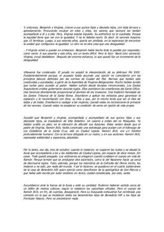 Y, entonces, Benjamín y Virginia, criaron a sus quince hijas y dieciséis hijos, con toda ternura y
aprestamiento. Procurando inculcar en ellos y ellas, los valores que siempre los habían
acompañado a él y a ella. Pero, Virginia estaba inquieta. Su aritmética no le cuadraba. Porque
la equidad tiene que ver con la igualdad. Y no le faltaba razón. Es decir 16 varones mayores
que 15 hembras. Luego, a sus sesenta años, quería ser preñada, en la esperanza de encontrar
la unidad que configurara la igualdad. Lo otro no es otra cosa que una desigualdad.
…Y Virginia volvió a quedar en embarazo. Benjamín había hecho todo lo posible por responder,
como varón. A sus sesenta y seis años, era un tanto difícil. Pero lo hizo- Nació otro varoncito.
Virginia, creyó desfallecer. Después del enorme esfuerzo, lo que quedó fue un incremento de la
desigualdad.
Villaveces fue condenado. El jurado no aceptó la interpretación de su defensor Pío XXIV.
Fundamentalmente porque, el acusado había asumido una opción no coincidente con los
principios básicos definidos por las normas de Ciudad del Mal. Normas que habían sido
construidas y aprobadas; a partir de la Asamblea de Mujeres Beligerantes. Mucho habían tenido
que luchar para acceder al poder. Habían sufrido desde tiempos inmemoriales. Los Santos
Inquisidores criollos gobernaron durante siglos. Ellos asimilaron las enseñanzas del Santo Oficio.
Una herencia directamente proporcional al dominio de los invasores. Una tradición heredada de
los Santos Tribunos de la Santa Roma. Enseñaron a aplicar los métodos para garantizar la
expiación y la reconciliación con Dios; su Dios y que, por lo mismo tenía que ser el Dios de
todos y de todas. Enseñaron a castigar a las mujeres; cuando estas no reconocieran la primacía
de los varones. Cuando estas no aceptaran su condición de seres sin opción de vida propia.
Sucedió que Benjamín y Virginia, acompañada y acompañado de sus quince hijas y sus
diecisiete hijos, se trasladaron de Villa Rebelión. Un caserío a orillas del río Mosquitos. Ya
habían urdido un plan; en la intención de difundir sus ilusiones. Estas venían desde que el
padre de Virginia, Ramón Ilich, había construido una estrategia para acabar con el liderazgo de
Los Caballeros de la Santa Cruz, allá en Ciudad Lejana. Ramón Ilich, era u n hombre
profundamente humano. Con la ternura dibujada en su rostro; y en sus acciones. Ramón Ilich,
expresaba solidaridad y esperanza, absolutas.
Por lo tanto, ese día, tres de octubre; cuando lo mataron; se cuajaron las nubes y se desató la
lluvia que acompañaría a los y las habitantes de Ciudad Lejana, por espacio de doce meses. Sin
cesar. Todo quedó anegado. Los victimarios se ahogaron cuando cuidaban el cuerpo sin vida de
Ramón. Porque temían que se produjese otra ascensión, como la del Nazareno hacía ya cerca
de diecinueve siglos. Todo, además, porque los miembros de la Cofradía del Divino Verbo, los
instaron a no salir, por nada del mundo. Y así lo hicieron; se quedaron en el cuarto subterráneo
de la casa de Benedicto XIX quien ejercía como descifrador de la apologética de San Marcos y
que había sido escrita por autor anónimo en Jericó, ciudad considerada, por esto, santa.
Sucumbieron ante la fuerza de la lluvia y ante su cantidad. Pudieron haberse vertido cerca de
un billón de metros cúbicos; según lo relataron los calculistas oficiales. Pero el cuerpo de
Ramón Ilich, en fin, de cuentas, desapareció. Para su búsqueda exhaustiva fue nombrada una
comisión en la que se instalaron todos los beneméritos hijos de Benedicto XIX y los hijos de
Fornicato Palacio…Pero no encontraron nada.
 