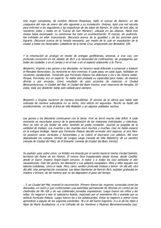 Una mujer campesina, de nombre Dolores Perpetuos, halló el cuerpo de Ramón; un día
cualquiera del mes de enero del año siguiente a su inmolación. Dolores, tejió una red secreta
para informar a los seguidores y las seguidoras de las ideas de Ramón. Al cabo de tres días, se
reunieron todos y todas en la “Cueva de San Mariano”, ubicada en las afueras. Hacía tres
meses había escampado. La ceremonia fue todo un acontecimiento. El cuerpo, sin pudrición,
fue exhibido en altar improvisado. Discursos acerca de la igualdad y de las acciones para
lograrla. Discursos acerca de la herejía necesaria; por medio de la cual se expulsarían de la
ciudad a todos los Honorables Caballeros de la Santa Cruz; empezando por Benedicto XIX.
Y la inhumación se produjo en medio de arengas panfletarias, sinceras, a viva voz; con
profunda convicción en los ideales de Ilich y la necesidad de continuarlos; de propagarlos por
todas las ciudades y en el campo y en el mar y en el espacio adyacente a la Tierra.
Benjamín, Virginia y las quince y los diecisiete; no hicieron nada diferente a conservar y traducir
el Mandato Ramoniano. Su horizonte se hizo inmenso. A cada paso; en cada lugar, hablaban en
reuniones clandestinas. Temiendo que Fornicato Palacio los detectara y los y las hiciera matar.
Porque, Fornicato, era un experto. Ya había sido probada su capacidad para matar; de manera
directa y por encargo. Como resultado de esas acciones de matanza; ni Ciudad
Bienaventuranza; ni Ciudad del Mal; ni Ciudad del Buen Vecino; eran reservorio de herejías. En
estas, toda voz disidente había sido callada para siempre.
Benjamín y Virginia murieron de manera simultánea. El veneno de la víbora que había sido
colocada de manera subrepticia en su lecho, hizo efecto en segundos. Mucho se habló del
acontecimiento, en toda el área de Villa Rebelión y en algunos poblados vecinos.
Las quince y los diecisiete continuaron con la tarea. Vivir se tornó mucho más difícil. A cada
momento se escuchaba acerca de la generalización de las matanzas individuales y colectivas.
Pero no sólo se oía hablar de esto; también se podía constatar. Juvenal se quejaba de la
cantidad de trabajo. Los muertos y las muertas eran muchos y muchas. Casi no había espacio
en la antigua bodega. Hasta que Fornicato Palacio decidió arrendar otro espacio; al aire libre.
Se pusieron varas verticales y horizontales y se cubrió el escenario con plástico. Allí eran
depositados los cuerpos. Venían de Lengua Larga (vereda de Villa Rebelión); de La siembra
(vereda de Ciudad del Mal); de El Ensueño (vereda de Ciudad del Buen Vecino).
Se pudrían unos sobre otros. La fetidez era llevada por el viento hasta la misma Ciudad Salmón;
territorio del Padre de los Padres. El mismo Dios trasplantado desde Roma; desde Castilla;
desde el Sacro Imperio Anglo-Sajón cercano. A todos y a todas los (as) asfixiaba el olor
nauseabundo. Solo las quince, los diecisiete y sus adeptos escapaban. Ellos y ellas seguían sus
labores cotidianas, como si nada. Pero, claro, sentían profunda tristeza y temor. Un día allí; otro
día allá. Una peregrinación constante. Las ideas libertarias de Ramón Ilich, estaban grabadas en
madera y bronce; de tal manera que no las degradara el paso del tiempo.
…Y, en Ciudad del Mal, reventó la insurrección. Primero fueron las mujeres; conocidas como las
desnudas, en razón a que conformaban una asamblea permanente de féminas en contra de los
chafarotes de Pío XIX y de sus colaterales jornadas inquisidoras. Luego fueron los niños y las
niñas. Se negaron a leer el catecismo Astete, mejorado por el mismísimo Pío y avalado por su
señoría Fornicato Palacio. Luego fueron las y los adolescentes. Estos se negaron a entrar como
aprendices a alguna de las Legiones existentes. Ni a la del Santo Sagrario; ni a la de los Hijos e
Hijas de María Auxiliadora; ni a la Cofradía de los Hombres y Mujeres Bienintencionados (as).
 