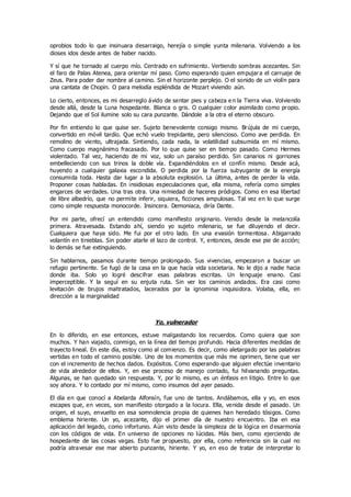 oprobios todo lo que insinuara desarraigo, herejía o simple yunta milenaria. Volviendo a los
dioses idos desde antes de haber nacido.
Y sí que he tornado al cuerpo mío. Centrado en sufrimiento. Vertiendo sombras acezantes. Sin
el faro de Palas Atenea, para orientar mí paso. Como esperando quien empujara el carruaje de
Zeus. Para poder dar nombre al camino. Sin el horizonte perplejo. O el sonido de un violín para
una cantata de Chopin. O para melodía espléndida de Mozart viviendo aún.
Lo cierto, entonces, es mi desarreglo ávido de sentar pies y cabeza e n la Tierra viva. Volviendo
desde allá, desde la Luna hospedante. Blanca o gris. O cualquier color asimilado como propio.
Dejando que el Sol ilumine solo su cara punzante. Dándole a la otra el eterno obscuro.
Por fin entiendo lo que quise ser. Sujeto benevolente consigo mismo. Brújula de mi cuerpo,
convertido en móvil tardío. Que echó vuelo trepidante, pero silencioso. Como ave perdida. En
remolino de viento, ultrajada. Sintiendo, cada nada, la volatilidad subsumida en mí mismo.
Como cuerpo magnánimo fracasado. Por lo que quise ser en tiempo pasado. Como Hermes
violentado. Tal vez, haciendo de mi voz, solo un paraíso perdido. Sin canarios ni gorriones
embelleciendo con sus trinos la doble vía. Expandiéndolos en el confín mismo. Desde acá,
huyendo a cualquier galaxia escondida. O perdida por la fuerza subyugante de la energía
consumida toda. Hasta dar lugar a la absoluta explosión. La última, antes de perder la vida.
Proponer cosas habladas. En insidiosas especulaciones que, ella misma, refería como simples
engarces de verdades. Una tras otra. Una nimiedad de haceres pródigos. Como en esa libertad
de libre albedrío, que no permite inferir, siquiera, ficciones ampulosas. Tal vez en lo que surge
como simple respuesta monocorde. Insincera. Demoniaca, diría Dante.
Por mi parte, ofrecí un entendido como manifiesto originario. Venido desde la melancolía
primera. Atravesada. Estando ahí, siendo yo sujeto milenario, se fue diluyendo el decir.
Cualquiera que haya sido. Me fui por el otro lado. En una evasión tormentosa. Abigarrado
volantín en tinieblas. Sin poder atarle el lazo de control. Y, entonces, desde ese pie de acción;
lo demás se fue extinguiendo.
Sin hablarnos, pasamos durante tiempo prolongado. Sus vivencias, empezaron a buscar un
refugio pertinente. Se fugó de la casa en la que hacía vida societaria. No le dijo a nadie hacia
donde iba. Solo yo logré descifrar esas palabras escritas. Un lenguaje enano. Casi
imperceptible. Y la seguí en su enjuta ruta. Sin ver los caminos andados. Era casi como
levitación de brujos maltratados, lacerados por la ignominia inquisidora. Volaba, ella, en
dirección a la marginalidad
Yo, vulnerador
En lo diferido, en ese entonces, estuve malgastando los recuerdos. Como quiera que son
muchos. Y han viajado, conmigo, en la línea del tiempo profundo. Hacia diferentes medidas de
trayecto lineal. En este día, estoy como al comienzo. Es decir, como aletargado por las palabras
vertidas en todo el camino posible. Uno de los momentos que más me oprimen, tiene que ver
con el incremento de hechos dados. Expósitos. Como esperando que alguien efectúe inventario
de vida alrededor de ellos. Y, en ese proceso de manejo contado, fui hilvanando preguntas.
Algunas, se han quedado sin respuesta. Y, por lo mismo, es un énfasis en litigio. Entre lo que
soy ahora. Y lo contado por mí mismo, como insumos del ayer pasado.
El día en que conocí a Abelarda Alfonsín, fue uno de tantos. Andábamos, ella y yo, en esos
escapes que, en veces, son manifiesto otorgado a la locura. Ella, venida desde el pasado. Un
origen, el suyo, envuelto en esa somnolencia propia de quienes han heredado tósigos. Como
emblema hiriente. Un yo, acezante, dijo el primer día de nuestro encuentro. Iba en esa
aplicación del legado, como infortunio. Aún visto desde la simpleza de la lógica en d esarmonía
con los códigos de vida. En universo de opciones no lúcidas. Más bien, como ejerciendo de
hospedante de las cosas vagas. Esto fue propuesto, por ella, como referencia sin la cual no
podría atravesar ese mar abierto punzante, hiriente. Y yo, en eso de tratar de interpretar lo
 