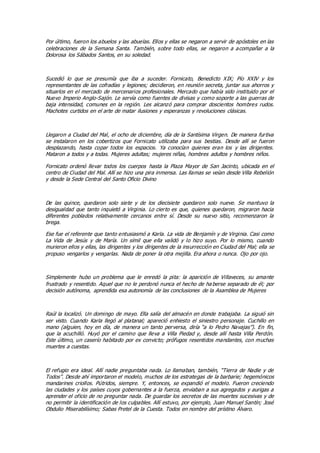 Por último, fueron los abuelos y las abuelas. Ellos y ellas se negaron a servir de apóstoles en las
celebraciones de la Semana Santa. También, sobre todo ellas, se negaron a acompañar a la
Dolorosa los Sábados Santos, en su soledad.
Sucedió lo que se presumía que iba a suceder. Fornicato, Benedicto XIX; Pío XXIV y los
representantes de las cofradías y legiones; decidieron, en reunión secreta, juntar sus ahorros y
situarlos en el mercado de mercenarios profesionales. Mercado que había sido instituido por el
Nuevo Imperio Anglo-Sajón. Le servía como fuentes de divisas y como soporte a las guerras de
baja intensidad, comunes en la región. Les alcanzó para comprar doscientos hombres rudos.
Machotes curtidos en el arte de matar ilusiones y esperanzas y revoluciones clásicas.
Llegaron a Ciudad del Mal, el ocho de diciembre, día de la Santísima Virgen. De manera furtiva
se instalaron en los cobertizos que Fornicato utilizaba para sus bestias. Desde allí se fueron
desplazando, hasta copar todos los espacios. Ya conocían quienes eran los y las dirigentes.
Mataron a todos y a todas. Mujeres adultas; mujeres niñas, hombres adultos y hombres niños.
Fornicato ordenó llevar todos los cuerpos hasta la Plaza Mayor de San Jacinto, ubicada en el
centro de Ciudad del Mal. Allí se hizo una pira inmensa. Las llamas se veían desde Villa Rebelión
y desde la Sede Central del Santo Oficio Divino
De las quince, quedaron solo siete y de los diecisiete quedaron solo nueve. Se mantuvo la
desigualdad que tanto inquietó a Virginia. Lo cierto es que, quienes quedaron, migraron hacia
diferentes poblados relativamente cercanos entre sí. Desde su nuevo sitio, recomenzaron la
brega.
Ese fue el referente que tanto entusiasmó a Karla. La vida de Benjamín y de Virginia. Casi como
La Vida de Jesús y de María. Un símil que ella validó y lo hizo suyo. Por lo mismo, cuando
murieron ellos y ellas, las dirigentes y los dirigentes de la insurrección en Ciudad del Mal; ella se
propuso vengarlos y vengarlas. Nada de poner la otra mejilla. Era ahora o nunca. Ojo por ojo.
Simplemente hubo un problema que le enredó la pita: la aparición de Villaveces, su amante
frustrado y resentido. Aquel que no le perdonó nunca el hecho de ha berse separado de él; por
decisión autónoma, aprendida esa autonomía de las conclusiones de la Asamblea de Mujeres
Raúl la localizó. Un domingo de mayo. Ella salía del almacén en donde trabajaba. La siguió sin
ser visto. Cuando Karla llegó al platanal; apareció enhiesto el siniestro personaje. Cuchillo en
mano (alguien, hoy en día, de manera un tanto perversa, diría “a lo Pedro Navajas”). En fin,
que la acuchilló. Huyó por el camino que lleva a Villa Piedad y, desde allí hasta Villa Perdón.
Este último, un caserío habitado por ex convicto; prófugos resentidos mandantes, con muchas
muertes a cuestas.
El refugio era ideal. Allí nadie preguntaba nada. Lo llamaban, también, “Tierra de Nadie y de
Todos”. Desde ahí importaron el modelo, muchos de los estrategas de la barbarie; hegemónicos
mandarines criollos. Pútridos, siempre. Y, entonces, se expandió el modelo. Fueron creciendo
las ciudades y los países cuyos gobernantes a la fuerza, enviaban a sus agregados y aurigas a
aprender el oficio de no preguntar nada. De guardar los secretos de las muertes sucesivas y de
no permitir la identificación de los culpables. Allí estuvo, por ejemplo, Juan Manuel Santín; José
Obdulio Miserabilísimo; Sabas Pretel de la Cuesta. Todos en nombre del prístino Álvaro.
 
