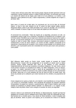 Y, Raúl, estuvo allí casi cuatro años. Hizo muchos amigos. Algunos de ellos ejercieron como sus
codeudores; cuando él decidió comprar a crédito El Buzón del Olvido, Un cachivache que servía,
a la manera del sobrero de los magos, para meter en él una evidencia; o un indicio; o una
flagrancia y sacar palomas de la paz; o sapos vergonzantes; o divinas imágenes de la virgen; o
del Divino Niño.
Entre tanto, el cuerpo de la bella Karla, fue encontrado por uno de los hijos de Fornicato
Palacio. Lo llevó a otro sitio, distante de allí. El cuerpo de Karla todavía estaba caliente.
Deogracias Palacio, aplicó lo que había aprendido en los cursos de necrofilia. Una vez terminó,
volvió a trasladar el cuerpo al lugar en el cual había sido dejado por Raúl Villaveces.
El ceremonial fue conmovedor. Todas las mujeres de La Asamblea, estuvieron con ella y la
acompañaron hasta el lugar de su cremación. Suscribieron El Manifiesto por la Venganza y por
la Pronta Justicia. Manifiesto que se erigió como referente para todas las mujeres de la región y
del país. Un documento elaborado con un conocimiento previo de la lucha que han librado las
mujeres en todo el mundo. Ellas, inclusive, promovieron siempre la realización de eventos y
movilizaciones el ocho de marzo anterior a la muerte de Karla. Estaban convencidas de la
importancia y trascendencia de su gestión. Como mujeres comprometidas con la defensa de sus
derechos y por la persuasión acerca de la necesidad de la ternura para crecer como personas y
como pueblo.
Raúl Villaveces había nacido en Puerto Lindo, ciudad situada al noroeste de Ciudad
Bienaventuranza. Cuando niño fue protagonista en la escuelita en donde cursó su básica
primaria. Porque exhibía capacidad para hacer de las palabras un todo coherente;
independientemente del tema que propusiera la profesora Altagracia. Por esto mismo, estuvo
mucho tiempo vinculado a la Sociedad de los Niños y las Niñas Inteligentes. Como con Mozart,
su padre y su madre, recorrieron el país, a bordo de las capacidades de su hijo. El Circo
Diablillo Perenne lo exhibió en funciones en las cuales el público deliraba con los conocimientos
de Raulito. Hasta que, en un día cualquiera del mes de mayo de 2020, se quedó mudo. Una
forma de protestar por la utilización que venían haciendo de él su familia y los propietarios del
circo.
Creció, después de la ruptura, al lado de su tío Valentín. Cursó bachillerato en el Liceo Mariano
y se vinculó a la Universidad Trinitaria, como estudiante del programa de pregrado Ingeniería
Armamentista. Se graduó con honores y, posteriormente, viajó al Nuevo Imperio, para cursar
estudios de doctorado en Energía Atómica Aplicada a la Destrucción. A su regreso al país,
trabajó al lado del prístino Álvaro como consejero en asuntos de moral y de seguridad.
Conoció a Karla en una celebración del Día Mariano, en Bienaventuranza. Sucedió que Raúl fue
delegado por el prístino como su delegado ante el Santo Oficio Criollo de la Búsqueda del Cielo.
Raúl siempre fue un hombre parco y muy devoto de María Santísima. A ella le otorgaba todo
tipo de sacrificios. Decía no querer a las mujeres, por su recuerdo de lo leído en la Historia
 