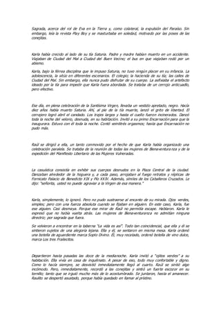 Sagrada, acerca del rol de Eva en la Tierra y, como colateral, la expulsión del Paraíso. Sin
embargo, leía la revista Play Boy y se masturbaba en soledad, motivado por las poses de las
conejitas.
Karla había crecido al lado de su tía Saturia. Padre y madre habían muerto en un accidente.
Viajaban de Ciudad del Mal a Ciudad del Buen Vecino; el bus en que viajaban rodó por un
abismo.
Karla, bajo la férrea disciplina que le impuso Saturia, no tuvo ningún placer en su infancia. La
adolescencia, la sitúo en diferentes escenarios. El colegio; la hacienda de su tía; las calles de
Ciudad del Mal. Sin embargo, ella nunca pudo disfrutar de su cuerpo. La asfixiaba el artefacto
ideado por la tía para impedir que Karla fuera abordada. Se trataba de un cerrojo anticuadlo,
pero efectivo.
Ese día, en plena celebración de la Santísima Virgen, llevaba un vestido apretado, negro. Hacía
diez años había muerto Saturia. Ahí, al pie de la tía muerte, lanzó el grito de libertad. El
cerrajero logró abril el candado. Los trajes largos y hasta el cuello fueron incinerados. Danzó
toda la noche del velorio, desnuda, en su habitación. Invitó a su primo Encarnación para que la
inaugurara. Estuvo con él toda la noche. Contó veintitrés orgasmos; hasta que Encarnación no
pudo más.
Raúl se dirigió a ella, un tanto conmovido por el hecho de que Karla había organizado una
celebración paralela. Se trataba de la reunión de todas las mujeres de Bienaventura nza y de la
expedición del Manifiesto Libertario de las Mujeres Vulneradas.
La casuística consistía en exhibir sus cuerpos desnudos en la Plaza Central de la ciudad.
Danzaban alrededor de la hoguera y, a cada paso, arrojaban al fuego retratos y réplicas de
Fornicato Palacio de Benedicto XIX y Pío XXIV. Además, símiles de los Caballeros Cruzados. Le
dijo: “señorita, usted no puede agraviar a la Virgen de esa manera.”
Karla, simplemente, lo ignoró. Pero no pudo sustraerse al encanto de su mirada. Ojos verdes,
simples; pero con una fuerza absoluta cuando se fijaban en alguien. En este caso, Karla, fue
ese alguien. Casi desmaya. Porque ese mirar de Raúl no permitía escape. Hablaron. Karla le
expresó que no había vuelta atrás. Las mujeres de Bienaventuranza no admitían ninguna
directriz; por sagrada que fuera.
Se volvieron a encontrar en la taberna “La vida es así”. Todo tan coincidencial, que ella y él se
sintieron sujetos de una alegoría lejana. Ella y él, se sentaron en misma mesa. Karla ordenó
una botella de aguardiente marca Soplo Divino. Él, muy recatado, ordenó botella de vino dulce,
marca Los tres Frailecitos.
Departieron hasta pasadas las doce de la medianoche. Karla invitó a “ojitos verdes” a su
habitación. Ella vivía en casa de inquilinato. A pesar de eso, todo muy confortable y digno.
Como lo hacía siempre, se desvistió inmediatamente llegó al cuarto. Raúl se sintió algo
incómodo. Pero, inmediatamente, recordó a las conejitas y sintió un fuerte escozor en su
tornillo; tanto que se irguió mucho más de lo acostumbrado. Se juntaron, hasta el amanecer.
Raulito se despertó asustado, porque había quedado en llamar al prístino.
 