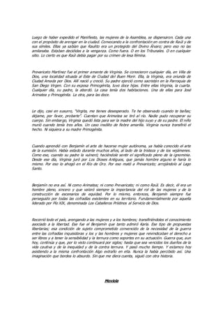 Luego de haber expedido el Manifiesto, las mujeres de la Asamblea, se dispersaron. Cada una
con el propósito de arengar en la ciudad. Convocando a la confrontación en contra de Raúl y de
sus símiles. Ellas ya sabían que Raulito era un protegido del Divino Álvaro; pero eso no las
amilanaba. Estaban decididas a la venganza. Como fuera. O en los Tribunales. O en cualquier
sitio. Lo cierto es que Raúl debía pagar por su crimen de lesa fémina.
Prevaricato Martínez fue el primer amante de Virginia. Se conocieron cualquier día, en Villa de
Dios, una localidad situada al Este de Ciudad del Buen Morir. Ella, la Virginia, era oriunda de
Ciudad Amada por Dios. Allí nació y creció. Su padre ejerció como sacristán en la Parroquia de
San Diego Virgen. Con su esposa Primogénita, tuvo doce hijas. Entre ellas Virginia, la cuarta.
Cualquier día, su padre, la abordó. La casa tenía dos habitaciones. Una de ellas para José
Arimatea y Primogénita. La otra, para las doce.
Le dijo, casi en susurro, “Virgita, me tienes desesperado. Te he observado cuando te bañas;
déjame, por favor, probarte”. Cuentan que Arimatea se tiró al río. Nadie pudo recuperar su
cuerpo. Sin embargo, Virginia quedó lista para ser la madre del hijo suyo y de su padre. El niño
murió cuando tenía tres años. Un caso insólito de fiebre amarilla. Virginia nunca transfirió el
hecho. Ni siquiera a su madre Primogénita.
Cuando aprendió con Benjamín el arte de hacerse mujer autónoma, ya había conocido el arte
de la sumisión. Había estado durante muchos años, al lado de la tristeza y de los vejámenes.
Como ese, cuando su padre la vulneró; haciéndole sentir el significado pleno de la ignominia.
Desde ese día, Virginia juró por Los Dioses Antiguos, que jamás hombre alguno le haría lo
mismo. Por eso lo ahogó en el Río de Oro. Por eso mató a Prevaricato; arrojándolo al Lago
Santo.
Benjamín no era así. Ni como Arimatea; ni como Prevaricato; ni como Raúl. Es decir, él era un
hombre pleno, sincero y que valoró siempre la importancia del rol de las mujeres y de la
construcción de escenarios de equidad. Por lo mismo, entonces, Benjamín siempre fue
perseguido por todas las cofradías existentes en su territorio. Fundamentalmente por aquella
liderado por Pío XIX, denominada Los Caballeros Prístinos al Servicio de Dios.
Recorrió todo el país, arengando a las mujeres y a los hombres; transfiriéndoles el conocimiento
asociado a la libertad. Ese fue el Benjamín que tanto admiró Karla. Ese tipo de propuestas
libertarias; esa condición de sujeto comprometido convencido de la necesidad de la guerra
entre las cofradías inquisidoras y los y las hombres y mujeres que reivindicaban el derecho a
ser libres y a tener la sensibilidad y la ternura como soportes en su actuación. Guerra que, aun
hoy, continúa y que, por lo visto continuará por siglos; hasta que sea vencidos los dueños de la
vida cautiva y de la inequidad y de la contra ternura. Y pasó mucho tiempo. Y estamos hoy
asistiendo a la misma confrontación Algo extraño en ella. Nunca la había percibido así. Una
imaginación que bordea lo absurdo. Sin que me diera cuenta, siguió con otra historia.
Moviola
 