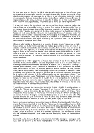 Un lugar para amar en silencio. Ha sido lo más deseado, desde que se hizo referente como
persona ajena, a los otros y las otras. En ese mundo de algarabía. En este territorio de infinito
abandono, con respecto a la esperanza. Y a la vida, en lo que esto supone crecer. De ir yendo
en procura de las ilusiones. Un deambular casi sin límites. Como expósito itinerario. En veces de
regreso al pasado. En otras, asumiendo el presente. Y, otras, con la mira puesta hacia allá.
Como rodeando los cuerpos habidos, arropándolos con el manto que cubrió el primer frío.
Y sí que, Luis Ignacio, fue decantando cada una de sus ideas. Como cosas que vuelan. Que
volaron desde que la humanidad empezó el camino. En el proceso de transformación. Todo en
un escenario sin convicciones sinceras. Más bien, como en alusión a lo perdido desde antes de
haber nacido. Y Luisito, como siempre lo llamó su madre, estuvo en la situación de invidente.
Nacido así. En la obscuridad tan íntima. Se fue imaginando el mundo. Y las cosas en él. Y el
perfil de los acompañantes y las acompañantes. Cercanas (os). Y se imaginó los horizontes. Las
fronteras. Los territorios. Todo, en el contexto de lo societario. Y se encumbró en el aire. Y en
las montañas insondables. Y las aguas de mares y ríos. Aprendió a llorar. Y a reír. Editando
cada uno de los momentos, en sucesión.
Al mes de haber nacido, se dio cuenta de su condición de sujeto sin ver. Todo porque su madre
lo supo antes que él. La intuición de todas las madres. Que Luisito la miraba sin verla. Y se
dedicó a enseñarle como se tratan los momentos, sin verlos. Como se hace nexo con la vida de
los otros y las otras. Aprendió, de su mano, a ver volar los volantines de sus pares infantes. A
seguir la huella de los carritos de madera. De los trencitos hechos con el metal que ya existía
antes de él y de ella. Siguió, con sus ojos tristes, velados, el camino que llevaba a la ciudad
centro. A mirar el barrio. Y la casa suya. Y fueron creciendo en la pulsión que significa asumir
retos y resolverlos.
Se acostumbró a sentir y palpar las violencias. Las cercanas. Y las de más lejos. El hilo
conductor de las palabras de Eloísa Valverde, despejaban dudas. Y, en la escuelita, emprendió
la lucha por alcanzar el conocimiento trascedente. A medir la Luna. A imaginar su luz refleja. A
dirigirse, en coordenadas, al Sol. A entender el régimen de la física que estudia los planetas
todos. Allí conoció a su Sonia. La amiguita volantona. Amable, radiante. De ojos como los
suyos. Negros, inescrutables. Vivos en el silencio de la noche constante. Y aprendió a hablar
con ella de todo lo habido. De los rigores del clima. De la exuberante naturaleza amenazada.
De la química del universo. Y de los códigos ocultos de las matemáticas infinitas. Y del
significado de las voces agrias. Atropelladas, envolventes. Ácidas, disolventes. Pero, al mismo
tiempo, las voces de los sueños. De la ilusión. De la vida compartida. En la bondad e
iridiscencia. Y, juntos, vieron los colores mágicos del arco iris. Enhebrando cada instante.
Soplando el azul maravilloso. Y succionando el amarillo cándido. Y vertiendo al mar los tonos
del verde insinuado. Y, avivando el rojo magnífico.
Y aprendieron a conocer sus cuerpos. Con las manos. De aquí y de allá. En un obsequiarse, en
el día a día. Palpando sus cabezas. Y sus caras. Y sus vientres. Y sus piernas. Todo cuerpo
elongado por toda la inmensidad de los decires. Y caminaban camino al Parque. Manos
entrelazadas. Risas volando a lo inmenso del firmamento cercano. Y hablaban, en la banquita
de siempre. Y lloraban de alegría, cuando escuchaban y veían el ruido de los niños y las niñas
jugando. Siempre, ella y él, asumiendo el rol de la gallina ciega estridente. Sabia. Corriendo.
Tratando de superar, en velocidad, al sonido y a la luz, su luz suya y de nadie más.
Fueron creciendo, envueltos en la magnificencia de los árboles. Entendiendo cada hecho. Fino o
grueso. O, simplemente, atado al estar lúcido. Y corrieron, siempre, detrás del viento. Hasta
superarlo. Y sus palabras, orientaban el quehacer del barrio. De sus gentes amigas. Y, cada día,
se contaban los sueños habidos en la noche dentro de su noche profunda. Y nunca sintieron
distanciamientos. Ella y Él, con sus secretos y sus verdades. Escritas en las paredes de cada
cuadra. Dibujos de pulcritud. Las aves. Y los elefantes expandidos. De la María Palitos, en cada
hoja. De los leones anhelantes. De las cebras rotuladas en blanco y negro. Sus colores ciertos.
Posibles.
Le dieron la vuelta al mundo. Desde el África milenaria. Con todos los negros y las negras, en lo
suyo. Con las praderas y los lagos incomparables. Con el sufrimiento originado en el
 