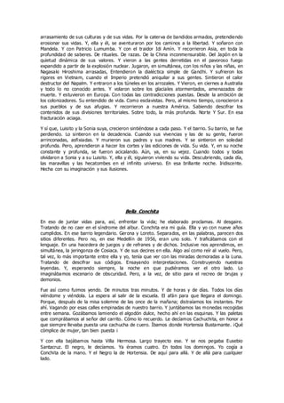 arrasamiento de sus culturas y de sus vidas. Por la caterva de bandidos armados, pretendiendo
erosionar sus vidas. Y, ella y él, se aventuraron por los caminos a la libertad. Y soñaron con
Mandela. Y con Patricio Lumumba. Y con el traidor Idi Amín. Y recorrieron Asia, en toda la
profundidad de saberes. De rituales. De razas. De la China inconmensurable. Del Japón en la
quietud dinámica de sus valores. Y vieron a las gentes derretidas en el pavoroso fuego
expandido a partir de la explosión nuclear. Jugaron, en simultánea, con los niños y las niñas, en
Nagasaki Hiroshima arrasadas, Entendieron la dialéctica simple de Gandhi. Y sufrieron los
rigores en Vietnam, cuando el Imperio pretendió aniquilar a sus gentes. Sintieron el calor
destructor del Napalm. Y entraron a los túneles en los arrozales. Y Vieron, en ciernes a Australia
y todo lo no conocido antes. Y volaron sobre los glaciales atormentados, amenazados de
muerte. Y estuvieron en Europa. Con todas las contradicciones puestas. Desde la ambición de
los colonizadores. Su entendido de vida. Como esclavistas. Pero, al mismo tiempo, conocieron a
sus pueblos y de sus afugias. Y recorrieron a nuestra América. Sabiendo descifrar los
contenidos de sus divisiones territoriales. Sobre todo, la más profunda. Norte Y Sur. En esa
fracturación aciaga.
Y sí que, Luisito y la Sonia suya, crecieron sintiéndose a cada paso. Y el barrio. Su barrio, se fue
perdiendo. Lo sintieron en la decadencia. Cuando sus vivencias y las de su gente, fueron
arrinconadas, asfixiadas. Y murieron sus padres y sus madres. Y se sintieron en soledad
profunda. Pero, aprendieron a hacer los cortes y las ediciones de vida. Su vida. Y, en su noche
constante y profunda, se fueron acicalando. Aún, ya, en su vejez. Cuando todos y todas
olvidaron a Sonia y a su Luisito. Y, ella y él, siguieron viviendo su vida. Descubriendo, cada día,
las maravillas y las hecatombes en el infinito universo. En esa brillante noche. Iridiscente.
Hecha con su imaginación y sus ilusiones.
Bella Conchita
En eso de juntar vidas para, así, enfrentar la vida; he elaborado proclamas. Al desgaire.
Tratando de no caer en el síndrome del albur. Conchita era mi guía. Ella y yo con nueve años
cumplidos. En ese barrio legendario. Gerona y Loreto. Separados, en las palabras, parecen dos
sitios diferentes. Pero no, en ese Medellín de 1956, eran uno solo. Y traficábamos con el
lenguaje. En una hacedera de juegos y de refranes y de dichos. Inclusive nos aprendimos, en
simultánea, la jeringonza de Cosiaca. Y de sus decires en ella. Algo así como reír al vuelo. Pero,
tal vez, lo más importante entre ella y yo, tenía que ver con las miradas demoradas a la Luna.
Tratando de descifrar sus códigos. Ensayando interpretaciones. Construyendo nuestras
leyendas. Y, esperando siempre, la noche en que pudiéramos ver el otro lado. Lo
imaginábamos escenario de obscuridad. Pero, a la vez, de sitio para el recreo de brujas y
demonios.
Fue así como fuimos yendo. De minutos tras minutos. Y de horas y de días. Todos los días
viéndome y viéndola. La espera al salir de la escuela. El afán para que llegara el domingo.
Porque, después de la misa solemne de las once de la mañana; distraíamos los instantes. Por
ahí. Vagando por esas calles empinadas de nuestro barrio. Y juntábamos las monedas recogidas
entre semana. Gozábamos lamiendo el algodón dulce, hecho ahí en las esquinas. Y las paletas
que comprábamos al señor del carrito. Cómo lo recuerdo. Le decíamos Cachuchita, en honor a
que siempre llevaba puesta una cachucha de cuero. Íbamos donde Hortensia Bustamante. ¡Qué
cómplice de mujer, tan bien puesta ¡
Y con ella bajábamos hasta Villa Hermosa. Largo trayecto ese. Y se nos pegaba Eusebio
Santacruz. El negro, le decíamos. Ya éramos cuatro. En todos los domingos. Yo cogía a
Conchita de la mano. Y el Negro la de Hortensia. De aquí para allá. Y de allá para cualquier
lado.
 