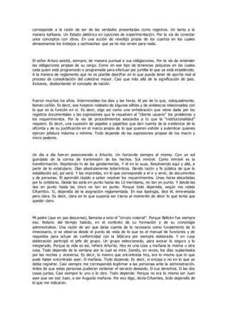 corresponde a la razón de ser de las verdades presentadas como registros. Un tanto a la
manera kafkiana. Un Estado pletórico en opciones de experimentación. Por la vía de conectar
unos conceptos con otros. En una acción de revoltijo propia de los cuartos en los cuales
almacenamos los trebejos y cachivaches que ya no nos sirven para nada.
El señor Arturo asistió, siempre, de manera puntual a sus obligaciones. Por la vía de entender
las obligaciones propias de su cargo. Como en ese tipo de tenencias psíquicas en las cuales
cada quien está programado o programada para efectuar pie juntilla lo que ya está establecido.
A la manera de reglamento que no es posible descifrar en lo que pueda tener de aporte real al
proceso de consolidación del colectivo mayor. Casi que más allá de la significación de país.
Inclusive, desbordando el concepto de nación.
Fueron muchos los años. Interminables los días y las horas. Al pie de lo que, coloquialmente,
llaman cañón. Es decir, ese hospicio rodeado de algunas sillitas y de arabescos relacionados con
lo que es la función en sí. Es decir, algo así como una enhebración que viene dada por los
registros documentales y las expresiones que le resuelven al “cliente usuario” los problemas y
los requerimientos. Por la vía de procedimientos asociados a lo que la “institucionalidad”
requiere. Es decir, una sucesión de papeles y papelitos que dan cuenta de la existencia de la
oficinita y de su justificación en el marco propio de lo que quieren exhibir y autenticar quienes
ejercen jefatura máxima o mínima. Todo depende de las expresiones propias de los macro y
micro poderes.
Un día a día fueron posicionando a Arturito. Un horizonte siempre el mismo. Con un sol
guindado de la correa de transmisión de los hechos. Sol inmóvil. Como inmóvil es la
transformación. Repitiendo lo de las gendarmerías. Y él en lo suyo. Resolviendo aquí y allá, a
partir de lo estatutario. Días absolutamente laberínticos. Dando razón y fe pública de que lo
establecido así, así será. Y las improntas, en lo que corresponde a el ir y venir, de documentos
y de personas. Él aprendió rápido a saber resolver los requerimientos. Unas horas absorbidas
por lo cotidiano. Desde las siete en punto hasta las 12 meridiano, no tan en punto. Y desde las
dos en punto hasta las cinco no tan en punto. Porque todo dependía, según me relata
Cifuentico. Sí, dependía de la asignación reglamentada. En esa tipología, dice él, enrevesada
pero clara. Es decir, clara en lo que suponía ser claros al momento de decir lo que tenía que
quedar claro.
Mi padre (que en paz descanse), llamaba a esto el “circulo notarial”. Porque Beltrán fue siempre
eso. Notario del tiempo habido, en el contexto de su formación y de su cronología
administrativa. Una razón de ser que daba cuenta de lo necesario como fundamento de lo
innecesario, si se observa desde el punto de vista de lo que es el manual de funciones y de
requisitos para actuar de conformidad con la bitácora por siempre elaborada. Y en cuya
elaboración participó el jefe de grupo. Un grupo seleccionado, para avocar lo seguro y lo
inesperado. Porque la vida es así, refiere Arturito. Hoy es una cosa y mañana la misma u otra
cosa. Todo depende de la ventana por la cual se mire. Siendo, en veces, los días suplantados
por las noches y viceversa. Es decir, lo mismo que encontraba hoy, era lo mismo que lo que
pude haber encontrado ayer. O mañana. Todo depende. Es decir, si encaja o no en lo que yo
debía registrar. Casi siempre me correspondió legitimar a las personas ante la administración.
Antes de que estas personas pudieran reclamar el servicio deseado. O sus derechos. O las dos
cosas juntas. Casi siempre lo uno o lo otro. Todo depende. Porque no era lo mismo ser Juan
ayer que ser ese Juan, o ser Augusto mañana. Por eso digo, decía Cifuentes, todo dependía de
lo que me indicaran.
 