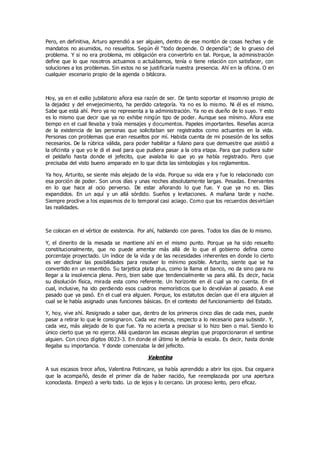Pero, en definitiva, Arturo aprendió a ser alguien, dentro de ese montón de cosas hechas y de
mandatos no asumidos, no resueltos. Según él “todo depende. O dependía”; de lo grueso del
problema. Y si no era problema, mi obligación era convertirlo en tal. Porque, la administración
define que lo que nosotros actuamos o actuábamos, tenía o tiene relación con satisfacer, con
soluciones a los problemas. Sin estos no se justificaría nuestra presencia. Ahí en la oficina. O en
cualquier escenario propio de la agenda o bitácora.
Hoy, ya en el exilio jubilatorio añora esa razón de ser. De tanto soportar el insomnio propio de
la dejadez y del envejecimiento, ha perdido categoría. Ya no es lo mismo. Ni él es el mismo.
Sabe que está ahí. Pero ya no representa a la administración. Ya no es dueño de lo suyo. Y esto
es lo mismo que decir que ya no exhibe ningún tipo de poder. Aunque sea mínimo. Añora ese
tiempo en el cual llevaba y traía mensajes y documentos. Papeles importantes. Reseñas acerca
de la existencia de las personas que solicitaban ser registrados como actuantes en la vida.
Personas con problemas que eran resueltos por mí. Habida cuenta de mi posesión de los sellos
necesarios. De la rúbrica válida, para poder habilitar a fulano para que demuestre que asistió a
la oficinita y que yo le di el aval para que pudiera pasar a la otra etapa. Para que pudiera subir
el peldaño hasta donde el jefecito, que avalaba lo que yo ya había registrado. Pero que
precisaba del visto bueno amparado en lo que dicta las simbologías y los reglamentos.
Ya hoy, Arturito, se siente más alejado de la vida. Porque su vida era y fue lo relacionado con
esa porción de poder. Son unos días y unas noches absolutamente largas. Pesadas. Enervantes
en lo que hace al ocio perverso. De estar añorando lo que fue. Y que ya no es. Días
expandidos. En un aquí y un allá sórdido. Sueños y levitaciones. A mañana tarde y noche.
Siempre proclive a los espasmos de lo temporal casi aciago. Como que los recuerdos desvirtúan
las realidades.
Se colocan en el vértice de existencia. Por ahí, hablando con pares. Todos los días de lo mismo.
Y, el dinerito de la mesada se mantiene ahí en el mismo punto. Porque ya ha sido resuelto
constitucionalmente, que no puede amentar más allá de lo que el gobierno defina como
porcentaje proyectado. Un índice de la vida y de las necesidades inherentes en donde lo cierto
es ver declinar las posibilidades para resolver lo mínimo posible. Arturito, siente que se ha
convertido en un resentido. Su tarjetica plata plus, como la llama el banco, no da sino para no
llegar a la insolvencia plena. Pero, bien sabe que tendencialmente va para allá. Es decir, hacia
su disolución física, mirada esta como referente. Un horizonte en él cual ya no cuenta. En el
cual, inclusive, ha ido perdiendo esos cuadros memorísticos que lo devolvían al pasado. A ese
pasado que ya pasó. En el cual era alguien. Porque, los estatutos decían que él era alguien al
cual se le había asignado unas funciones básicas. En el contexto del funcionamiento del Estado.
Y, hoy, vive ahí. Resignado a saber que, dentro de los primeros cinco días de cada mes, puede
pasar a retirar lo que le consignaron. Cada vez menos, respecto a lo necesario para subsistir. Y,
cada vez, más alejado de lo que fue. Ya no acierta a precisar si lo hizo bien o mal. Siendo lo
único cierto que ya no ejerce. Allá quedaron las escasas alegrías que proporcionaron el sentirse
alguien. Con cinco dígitos 0023-3. En donde el último le definía la escala. Es decir, hasta donde
llegaba su importancia. Y donde comenzaba la del jefecito.
Valentina
A sus escasos trece años, Valentina Potincare, ya había aprendido a abrir los ojos. Esa ceguera
que la acompañó, desde el primer día de haber nacido, fue reemplazada por una apertura
iconoclasta. Empezó a verlo todo. Lo de lejos y lo cercano. Un proceso lento, pero eficaz.
 
