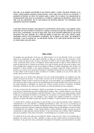 Para ella, ya es pasado innombrable lo que hicieron padre y madre. Recuerdo olvidado, es lo
vivido; cuando apenas caminaba, dando tumbos. Como cada quien lo hizo en su momento. Y
proclamó la libertad, de oficio. Sin pedirle nada a nadie. Por si misma, fue descubriendo lo
necesariamente justo para no sumergirse en el abismo. Superando la ignorancia, acerca de la
vida y de sus expresiones. No en vano pasaron las primeras ilusiones. Tan recortadas, como
autoritarios fueron los mandatos.
Y que decir tiene los ensayos. Para alcanzar el conocimiento, de las cosas y sus orígenes. Como
la Escuela me fue formando en sinónimos y valores, al menos eso dijo ella, Valentina. El mismo
día en que, a borbotones, vio que el agua viajó. Que no le encontró explicación al rugir de las
tormentas. Pero que, después, vio y sintió los golpes. A cada rato. Uno y otro. Mama y papá,
abriéndose camino, como ejemplares sucedáneos. De lo habido y por haber. De destapar lo
escondido. Y que no querían ver. La vida dando tumbos. O él y ella, dando tumbos en la vida.
Lo mismo daba y da, aún ahora.
María cartuja
Ni enojadas que estuviéramos. Como que soy María Cartuja I, te lo juro Petronila. Cómo se te ocurre
dudar de mi solidaridad. No más regrese Pacholuis, le digo que me preste los dos mil pesitos. Cómo
vamos a dejar sin ajuar la nena. Lo que sí me parece el colmo es que el padre Alberto salga con esas
cosas. Conociendo como conoce a la feligresía. Nunca había pasado eso aquí en Punta Canela en este
cuarto de siglo que llevo viviendo en esta tierrita. Si no más mi mamá, que ha sido tan de la iglesia y que
le ha ayudado tanto, siempre ha sido de la opinión de liberar el es píritu. Haciéndolo más cercano a lo
mundanal. Y menos aplicado a esas amarras religiosas, ya caducas, según ella. Dizque amenazar a tu
familia, con el cuento ese de que los(as) bautizados y bautizadas deben parecerse a los ángeles. Yque, por
lo tanto, deben vestir tal cual. Es decir, de blanco el vestidito y además en el caso de las niñas, con
encajes azules en honor a la Reina Madre.
Tal parece que se le olvidó cómo llegó aquí. Con una sotana hecha hilachas. Un sombrero que más
parecía una gorra de basurero. Y que fuimos nosotras, las de la Cofradía de San Miguel, quienes lo
hospedamos. Esther le cedió el cuarto de Juvenal, que se fue para Méjico con su Mariachi Botero. Y es
que, me da una rabia, viendo como vio que ayudamos para que sacaran al padre Alons o de la Casa Cural.
Se estaba haciendo el remilgado. No quería irse. Fuimos nosotras las que le escribimos al Obispo
Marceliano. Diciéndole que, aquí en nuestro pueblo, no caben las pataletas de curas amargados.
Y es que esa época fue muy tormentosa. Siendo yo una pelaita, de escasos tres añitos, me tocó lidiar con
esos braveros vergonzantes que tenían asolada toda la comarca. Que vi cuando mataron a casi toda una
familia. Por el asunto ese de linderos, usted sabe Petronila. Y que, a fuetazos me cogió mi padre, cuando
le dije que ese grandulón de Serapio no era guapo sino con quienes no se pueden defender. Y que fui yo
quien no dejé zarandear a ese cura remilgón. Y que, además, puse trampas de doble uso, en todos los
rincones y esquinas.De doble uso para ratas, ratones y similares. Y para los jarretes de esos perversos.
Y, cuando llovía a cántaros, le prestamos la capa de hule y casco, para que pudiera visitar e impartir la
extremaunción a los (as) enfermos y enfermas próximas(as) a morir. Tal vez no se acuerda que le
regalamos una mula para que la montara, facilitándole las travesías en Semana Santa. Y que, cuando hubo
las primeras elecciones, hicimos campaña por Baudelio Higuita, hijo de doña Brígida y de don Everardo,
el mandamás de este pueblito. Y que, cuando mataron a Lázaro Perdomo, fuimos nosotras las que le
conseguimos la cajita, juntando nuestros ahorritos. Y que intervinimos ante el Obispo Pilatos Madariaga,
para que le permitiera al hijo mayor de Lazarito y de doña Begonia, lo sucediera como sacristán.
En verdad me da ira santa saber que este padrecito Alberto venga con esas. Como si no recordara que, a
mediados de octubre hace tres años, linchamos al tipito ese que intentó robar la Custodia del Santo
Eccehomo. Y que, para más veras, construimos el local para la Cooperativa que comercializa las cosechas
 