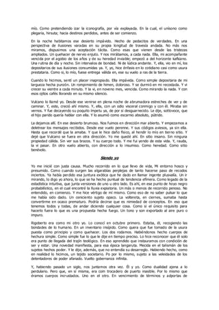 mío. Como pretendiendo izar la iconografía, por vía explayada. En la cual, el unísono como
plegaria, hirsuta; hacia destinos perdidos, antes de ser comienzo.
En la noche habitamos ese desierto impávido. Hecho de pedacitos de verdades. En una
perspectiva de ilusiones varadas en su propia longitud de travesía andada. No más nos
miramos, dispusimos una aceptación tácita. Como esas que vienen desde las tristezas
ampliados. Un quehacer de nervio enjuto. Y nos mirábamos, a cada nada. Ella, mi acompañante
vencida por el agobio de los años y de su heredad inviable; empezó a del horizonte kafkiano.
Una rutina de día y noche. Sin intervalos de bondad. Ni de lúdica andante. Y, ella, vio en mí, los
depositarios de sus ilusiones consumidas ya. Y, yo, hice énfasis en lo cotidiano casi como usura
prestataria. Como si, lo mío, fuese entrega válida en, ese su vuelo a ras de la tierra.
Cuando lo hicimos, sentí un placer inapropiado. Ella impávida. Como simple depositaria de mi
largueza hecha punzón. Un rompimiento de himen, doloroso. Y se durmió en mi recostada. Y vi
crecer su vientre a cada minuto. Y la vi, en noveno mes, vencida. Como mirando la nada. Y con
esos ojitos cafés llorando en su mismo silencio.
Vulcano lo llamé yo. Desde ese venirse en plena noche de abrumadora estreches de ver y de
caminar. Y, este, creció ahí mismo. Y, ella, con un odio visceral conmigo y con él. Miraba sin
vernos. Y fue decayendo su poquito ímpetu ya, de por si desguarnecido. Le dije, sottovoce, que
el hijo parido quería hablar con ella. Y lo asumió como escarnio absoluto, pútrido.
La dejamos allí. En ese desierto brumoso. Nos fuimos en dirección mar abierto. Y empezamos a
deletrear los mensajes recibidos. Desde ese vuelo perenne. Y sus códigos aviesos, ya sin ella.
Hasta que recordé que la amaba. Y que le hice daño físico, al hendir lo mío en tierno sitio. Y
dejé que Vulcano se fuera en otra dirección. Yo me quedé ahí. En sitio insano. Sin ninguna
propiedad cálida. Sin ver sus brazos. Y su cuerpo todo. Y me fui yendo de esta vida. Y, rauda,
la vi pasar. En otro vuelo abierto, con dirección a lo insumiso. Como heredad. Como sitio
benévolo.
Siendo yo
Yo me inicié con justa causa. Mucho recorrido en lo que llevo de vida, Mi entorno hosco y
presumido. Como cuando surgen las algarabías perplejas de tanto hacerse paso de recodos
inciertos. Ya había perdido esa juntura exótica que he dado en llamar ingente plusvalía. Un ir
mirando, lo digo yo ahora, lo que se ha hecho puntual de tendencia efímera. Como legado de la
estadística intuitiva, que junta versiones de uno u otro lado. Es ahí, en ese punto de hoyo negro
probabilístico, en el cual encontré la lluvia expiatoria. Un más o menos de recorrido penoso. No
entendido, en comienzo. Y me hice vértigo de mí mismo. Como eso de no saber pulsar lo que
me había sido dado. Un ceniciento sujeto opaco. La voltereta, en ciernes, sumaba hasta
convertirme en ocaso prematuro. Podría decirse que es nimiedad de conceptos. En eso que
tenemos todos y todas, de andar diciendo cualquier cosa. Como si el único requisito para
hacerlo fuera lo que es una propuesta hecha fuego. Un tono y son exportado al aire puro o
impuro.
Rigoberto era como mi otro yo. Lo conocí en octubre primero. Estaba, él, recogiendo las
bondades de lo humano. En un inventario insípido. Como quera que fue tomado de la usura
puesta como principio y como quehacer. Los dos rodamos. Habiéndonos hecho cuerpos de
hechura simple. Como simple fue lo que le dije en tiempo preciso. Lo hice reconocer que él solo
era punto de llegada del trajín teológico. En eso aprendido que instauramos con condición de
ser y estar. Una novedad manifiesta, para esa época langaruta. Mecida en el talismán de los
sujetos hechos poder. Y le dije, además, que no entendía su desarreglo. Habiendo hecho, como
en realidad lo hicimos, un tejido societario. Po por lo mismo, sujeto a las veleidades de los
detentadores de poder afanado. Vuelto gobernanza infinita.
Y, habiendo pasado un siglo, nos juntamos otra vez. Él y yo. Como dualidad ajena a lo
perdulario. Pero que, en sí misma, era com trocadero de puerto inasible. Por lo mismo que
éramos cuerpos incrustados. Uno en el otro. En vencimiento de términos y adportas de
 