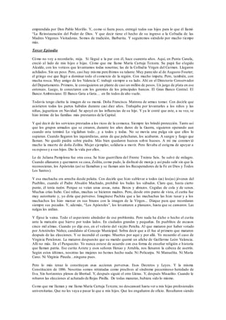 emprendida por Don Pablo Morillo. Y, como si fuera poco, entregó todos sus hijos para lo que él llamó
“La Reinstauración del Poder de Dios. Y que decir tiene el hecho de su ingreso a la Cofradía de las
Madres Vírgenes Visitadoras. Somos de tradición, Barbarita. Y seguiremos siéndolo por mucho tiempo
más.
Tercer Episodio
Cómo no voy a recordarlo, mija. Si llegué a la par con él, hace cuarenta años. Aquí, en Punta Canela,
creció al lado de mis hijos e hijas. Cómo que me llamo María Cartuja Tercera. Su papá fue elegido
Alcalde, con los voticos que levantamos todas nosotras; las de la Cofradía Virgen del Carmen. Llegaron
achilados. Sin un peso. Pero, casi hay mismo percibimos su talante. Muy parecido al de Augusto Fourier;
el gringo ese que llegó a dominar todo el comercio de la región. Con mucho ímpetu. Pero, también, con
mucha rosca. Muy amigo de los Valencia C. trabajó siempre a su lado. Ahí en el Directorio Conservador
del Departamento. Primero, le consiguieron un plante de casi un millón de pesos. Un jurgo de plata en ese
entonces. Luego, lo conectaron con los gerentes de los principales bancos. El Gran Banco Central. El
Banco Ambrosiano. El Banco Gota a Gota… en fin todos de alto vuelo.
Todavía tengo clarita la imagen de su mamá. Doña Francisca. Matrona de armas tomar. Con decirle que
asistieron todos los partos habidos durante casi diez años. Trabajaba por levantarles a los niños y las
niñas, jugueticos en Navidad. Se apoyó en las influencias de su hijo. Y ya le conté que este, a su vez, se
hizo íntimo de las familias más prestantes de la Capital.
Y qué decir de los servicios prestados a los ricos de la comarca. Siempre les brindó protección. Tanto así
que los grupos armados que se crearon, durante los años duros de la Guerra, siguieron operando aun
cuando esta terminó Lo vigilaban todo…y a todos y todas. No se movía una pulga sin que ellos lo
supieran. Cuando llegaron los izquierdistas, antes de que pelecharan, los acabaron. A sangre y fuego que
llaman. No quedó piedra sobre piedra. Más bien quedaron huesos sobre huesos. A mí me conmovió
mucho la muerte de doña Zoilita. Mujer ejemplar, solidaria a morir. Pero llevaba el estigma de apoyar a
su esposo y a sus hijos. Dio la vida por ellos.
Lo de Juliana Pamplona fue otra cosa. Se hizo guerrillera del Frente Treinta Seis. Se salvó de milagro.
Cuando allanaron y quemaron su casa, Zoilita, como pudo, la disfrazó de monja y así pudo salir sin que la
reconocieran, los Apóstoles (así se llamaban y se llaman aún los Recuperadores de la Fe en Dios y Todos
Los Santos).
Y esa muchacha era arrecha desde pelaita. Con decirle que hizo sublevar a todos (as) los(as) jóvenes del
Pueblito, cuando el Padre Absalón Machado, prohibió los bailes los sábados. Claro que, hasta cierto
punto, él tenía razón. Porque se veían unas cosas, nena. Besos y abrazos. Cogidas de cola y de senos.
Muchas crías hubo. Casi niñas, muchas se hicieron madres. Pero, desde otro punto de vista, el curita fue
muy autoritario y, yo diría que perverso. Imagínese Pachita que a las muchachas las hizo tusar y a los
muchachos los hizo marcar en sus brazos con la imagen de la Virgen... Dizque para que recordaran
siempre sus pecados. Y, además, “Los Apóstoles”, los levantaron a planazos, hasta que se cansaron. Las
nalgas les ardían.
Y fíjese la vaina. Todo el aspaviento alrededor de ese problemita. Pero nada ha dicho o hecho el curita
ante la matazón que hierve por todos lados. En ciudades grandes y pequeñas. En pueblitos de escasos
cinco mil almas. Cuando yo dije eso, en el velorio del viejito Peralta. Al que mataron por haber votado
por Aristóteles Núñez, candidato al Concejo Municipal. Sobra decir que a él fue al primero que mataron
después de las elecciones. Y se incendió el campo. Muertos por aquí y por allá. Yo recuerdo el caso de
Virginia Peralonzo. La mataron despuesito que su marido quemó un afiche de Guillermo León Valencia.
Allí no más. En el Parquecito. Yo nunca estuve de acuerdo con esa forma de enseñar religión e historia
que llaman patria. Ese curita Astete y esos señores Henao y Arrubla, nos llenaron la cabeza de aserrín.
Según estos últimos, nosotras las mujeres no hemos hecho nada. Ni Policarpa. Ni Manuelita. Ni María
Cano. Ni Virginia Pineda…ninguna pues.
Pero lo más tenaz lo constituyen esas acciones perversas. Esos Decretos y Leyes. Y la misma
Constitución de 1886. Nosotras somos retratadas como proclives al síndrome pecaminoso heredado de
Eva. Sin horizontes plenos de libertad. Y, después siguió el otro Lleras. Y, después Misaelito. Cuando le
robaron las elecciones al achatado de Rojas Pinilla. De todas maneras, hubiera sido lo mismo.
Como que me llaman y me llamo María Cartuja Tercera; no descansaré hasta ver a mis hijas profesionales
universitarias. Que no les vaya a pasar lo que a mis hijos. Que los engañaron de oficio. Resultaron siendo
 