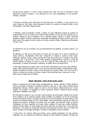 del aire que se esparce. Y, como si nada, emerge aquí y allá, o tra vez la vulneración. Otras
Valentinas vuelven al suplicio. Y sus opciones son, de nuevo degradadas, en ese ejercicio
inmenso, aterrador.
Y nosotros y nosotras aquí. Recreando en corto escenario, lo impúdico. Y, ella, vuelve a sus
trece. Siendo ya niña vieja. Como añorando el canto a la ramera, de Manolo Galván. Como
retrotrayendo a las niñas viejas de antes.
Y Valentina, sigue recordando a padre y madre, en esos soliloquios propios de quienes se
acostumbraron a ver el mundo por la ventana más estrecha. En uso de unas ilusiones que no
tuvieron. Mirando lo que no pudieron ver. La libertad. Ajena a todos y a todas. Horizonte
asfixiado, lúgubre. Hechizos enfermizos. Scherezada reinventada, de tanto contar lo que no se
debe contar. Una alegría no más. Cuando, en vientre, sintieron hablar. Madres que balbuceaban
“te amo”. Pero
sin extender la voz en el tiempo. Sin que permanecieran las palabras. Al garete volaron y se
perdieron.
Mi Valentina. La niña que se hizo vieja a los trece. Que no pudo vivir la vida en libertad y la
ilusión primera, reconfortante. Más bien, otorgando un legado a quienes vienen atrás.
Valentinas, Julianas, Tanias…todas a merced de lo que las normas dicen y desdicen. De dichas
apagadas. Ahí, a pie de boca. Como niñas yunteras, trasgrediendo en género, el canto de
Serrat. Oyendo, en lejano, el “que va a ser de ti lejos de casa, niña que va a ser de ti”.
Escuchando, en ignoto el homenaje a Valentina, de Isabel Parra y de Ángel Parra.
Y, ella, sigue diciendo que, quiere volar a ras de tierra. Encontrarse con el mar, como Alfonsina
Storni. Como queriendo indicar que ya no va más. Esa vida atormentada. Ensañamiento brutal.
Pérfidos mandarines venidos a menos. Como diciendo que no quiere volver. Ni a ver el Sol. Ni a
añorar a la vieja Luna nuestra y de todos y todas. Como queriendo decir, hasta aquí mi vida.
Hasta aquí yo. Hasta aquí mi tristeza.
Utopía silenciada. Como férula hecha cuerpo
Nació en el leprosorio de Ciudad Vigía. Inimaginables los vientos, rodando. Venidos desde la
ternura amarrada, enviciada al truculento espasmo. Ella, por si sola, había rondado desde
antiquísimos tiempos. Desde cuando la vida se hizo secuencia desparramada por el mar
hiriente. Los avatares, en seguidilla, lo fueron siguiendo. Desde la violencia hecha muralla,
profanada e inhóspita, por lo bajo.
Ese hombrecito, empezó a ver el mundo, como proclama ya arrinconada: Metida en la muerte
de la simpleza y de la aventura ansiada. Ahora mutilada. Sus orígenes, en eso de la herencia
venida como patrón circular; remontan al tiempo en el cual la levitación era viento turbio; como
cuando uno pretende dibujar El Sol a mano alzado. Una circunscripción rotando por todos los
avatares del entorno. Viviendo una mudez que se amplía. Una memoria vaga; la ternura
embolatada. Sin hacer superficie en el agua. Dulce o salada. En todo caso, cuando Patronato
Antonio Lizarazu llegó a la vida; desde ahí mismo sintió que no podía vivir en ese escenario
ditirámbico. Y se juntó con Inesita del Santísimo Juramento de las Casas. Ella y él trataron de
buscar remedio a las afugias heredadas. Se hicieron al torbellino brusco, insensato.
Y, entre ella y él, vaciaron todas sus fuerzas, como rogando aceptación. En este universo
explayado. Con sus sistemas ya definidos. Después de esa explosión constante. Yéndose por
 