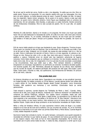 No sé por qué la sentía tan cerca. Sentía su olor y me alegraba. Ya sabía que era mía. Pero no
podía asirla. Porque me trascendía. En una relación adulto-niño que me subyugaba. Era mía,
pero sin serlo todavía. La había deseado antes de nacer. Cuando Él estaba con ella. Un placer
que me engendró. Quiero tomar venganza. No la quiero ni lo quiero. Quiero a esta que está
conmigo. La quiero como referente próximo. Como figura que despliega todo un universo de
expresiones. Sin ser pensadas. Solo intuidas, a cada paso y a cada momento. Siendo conciente
de mis limitaciones inmediatas. Pero la veía surcada de pasión. Por mí y por ella. Un asedio
continuo.
Mientras él y ella dormían. Ajenos a mi mirada y a mi angustia. Por tener una mujer que podía
hacer mía con solo balbucear la necesidad de cariño. El y ella no lo dan. Solo viven para mirarse
y para sentirse plenos. Yo, en cambio, disfrutaba en silencio, de esa mujer que me cantaba.
Que estaba a mi lado por placer. Porque yo le gustaba. Porque ella me gustaba. De nuevo su
voz.
El 8 de marzo había estado en el lago que bordeaba la casa. Quise ahogarme. Tirarme al agua.
Como quien no concibe la vida sin ilusiones. Que se difuminan. En un torrente que brilla y que
no sé de qué se trata. Indagué, con mi mirada, las causas de esta soledad. Ayer la vi. Hoy ya
no está. Como si disfrutara con percibir el futuro. Como si, al mes siguiente, la volviera a ver.
Porque es mía. Porque los odio, a él y a ella. Que viven solo para sí mismos. En un ejercicio
patético y caduco. Sintiendo amor en donde solo hay repetición vehemente de lugares
comunes. Como lobos esteparios que se confiesan a sí mismos. Con las miradas puestas en el
teatro de la vida. De su vida. Sin imaginación. O en la cual esta ha sido recortada y acomodada
a las circunstancias. Esas que están aquí y allá... Pero siempre distante y codificada.
Imaginación sin sorpresas. Equivalente a un perímetro ya conocido. Sumatoria de lados iguales.
Con escenas iguales. Él y ella. Mirándose, después de regresar de sus oficios. Esos repetidos
que los inunda de orgullo. De saberse partícipes del proyecto de vida igual. Para todos y para
todas. Cada quien, viviendo su vida, sus quehaceres. Sus limitaciones de felicidad. En procura
de la cual viven, cada día.
Tres grados bajo cero
Se hicieron cómplices en ese brete diario. Expandieron sus miradas, en esa amplitud vivencial,
en Ciudad Perdida. Se habían conocido un 29 de febrero, cuando apenas tenían tres añitos ella
y cuatro añitos él. Sus familias habían llegado desde Ciudad Jerusalem: como itinerantes
forzados. Allá quedaron sus memorias y sus ranchitos. Construidos hacía ya varias
generaciones.
Todo empezó a agriarse, cuando llegaron los “Soldados de María y José.”. Cuando, éstos,
hicieron de la vida, puro juego de albures. Incitando a la “violencia necesaria” en tratándose de
conservar los valores históricos, prístinos. Sus casitas fueron arrasadas, hasta que solo
quedaron “piedra sobre piedra”. Mamá Ígnea y papá Ámbar, se escondieron en el sótano de la
casa asignada a las sacerdotisas vinculadas a la doctrina de “El Dios Potente”. Estuvieron tres
días y tres noches, en ese hueco hechizo. Solo volvieron en sí, el mismo día en que mataron a
Apolinar Enjuto. Sujeto este de largo prontuario en las hechicerías heredadas de Virgilio Héctor.
Niños y niñas de fortaleza infinita. En esos escenarios vivieron antes de llegar a la ciudad.
Llegaron en el tren de las ocho de la mañana. Con sus arrumes de corotos. Ya, en la Terminal,
localizaron el barriecito en el cual vivían sus primas Eloísa María y María Eloísa. Cuando llegaron
a casa, estaba dispuesta la piecita.
Durmieron hasta bien entrada la noche. Un sueño benigno; comoquiera que quedó expuesta la
necesidad de enfrentar lo que habría de pasar. En esa exhibición de fuerza que permite volar
en ese espacio viajero. Pero todo se fue en mera algarabía inapropiada. Por lo mismo que
caminaban por el suelo cenizo todos los días. Y, todos los días, empezaron a sentir que lo suyo
 