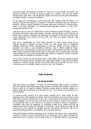no era solo afugia comparada con el querer ser. Más bien, y en ese sentido, los hechos y las
acciones convirtieron en un tipo de vivencia agreste. En un tiempo voraz que solo admitía
expresiones de andar firme. Y no, simplemente, decires amarrados a la elocuencia estrambótica
sin ninguna lucidez ni compromiso verdadero.
En ese andar de la complicidad, se fueron diluyendo. Ella, Mariposa Vélez Anzoátegui y él,
Roncancio Elías Martínez Bajonero, empezaron a entender la diferencia entre ser insumiso e
insumisa; y solo ser cuerpos enredados en la inopia vergonzante. Caminaron, en doble sentido.
Desde el sur-norte prolongado y el occidente-oriente aprendido apenas en el ayer de la
brusquedad inoficiosa, burda.
Cada quien, por su camino, les había dicho la señora Porcelana de Jesús Remedios y Jiménez.
Esa señora vecina de la casita verde morada, la de ella, y grisrojointenso, la de él. Además, les
anunció que no estaba en disposición de alcahuetear sus ligerezas. Como esa de tenerse en las
aceras. Influyendo, de tal manera entre los niños y las niñas, que estaban haciendo vuelo
mágico desmirriado.
Esos viernes, embelesados, por cierto, fueron llamados. Él y ella a rendir cuentas por su
influencia equívoca y maligna, en todo el barrio. Un vuelo rasante sobre la empedrada
callejuela. Azalea del Carmen Veranodelarosa, la niñita que siempre los quiso, empezó a
demostrar una mudez y unas expresiones dolorosas. Dijo, la señora Imaginaria Chejov
Hinestroza, esto no puede seguir así. Algo hay que hacer. Las lentejuelas nocturnas, no pueden
seguir siendo el vestido de todos los días. Algo hay que hacer. Pero no puedo actuar más como
mujer sórdida que no da cuenta del significado que adquiere la esperanza, cuando se maltrata
a quienes están en capacidad de entenderla y vivirla.
Por lo tanto, entonces, las primas Eloísa María y María Eloísa, decidieron negarles el apoyo
solidario. Por lo tanto, ella y él, regresaron por donde habían llegado. Y, allá en la Terminal de
Trasportes, se hicieron cuerpos muertos, no sin antes reiterar que lo de ella y lo de él, no era
otra cosa que vivir, sin entender nada de lo de Hoy, ayer, y en lo venidero.
Tráfico de ilusiones
Uno (lo que éramos).
Cada quien vuelve a su pasado. Y, en veces, de manera abrupta, según el caso o la vivencia.
En lo que respecta Virgilio Zapata Samaniego, sucedió un imprevisto que lo obligó a vaticinar su
futuro, a partir de un engarce complejo. Problemas venidos desde su infancia, obligaron un
paseo a bordo de la imaginación y del recuerdo. El suyo. Y el de Aurelia Lucía Monterroso, su
eterna noviecita.
En evidencia tardía, supieron de lo suyo cuando contaban seis y cuatro añitos de vida,
respectivamente. Unos arrabales que daban cuenta de lo tormentoso que era el tiempo en esos
días. Como cuando la iridiscencia en el día a día. Y relacionada con el quehacer instrumental
íngrimo obligaba a vivir con los otros y las otras, en vuelo rasante. A ras de la tierra. El barrio,
su barriecito del alma, se vio inmerso en un proceso de deterioro continuo. Irreparable e
irreversible. Unas vidas ahí expuestas. En enjundioso trabajo de los hechos. Ese tipo de
violencias que hicieron mella. Esa búsqueda de conexiones y de los conflictos en ellas. De tal
manera que se fue erigiendo un agregado cada vez más pesado. Esa latencia, allí. En los
escenarios familiares bruscos. Incompatibles con el recorrido ilusionario.
Doña Cecilia Amalia del Bosque Samaniego, tuvo a Virgilio en esos días en que cualquiera diría,
onerosos o infames. En ese recorrido lento de los momentos. De los decires cargados de
ignominioso insumo vinculado con la diatriba hirsuta. En un aplicativo violento. Como diciendo
 