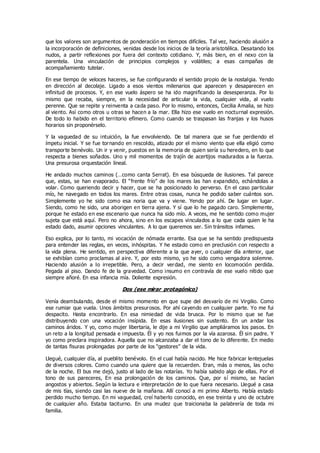 que los valores son argumentos de ponderación en tiempos difíciles. Tal vez, haciendo alusión a
la incorporación de definiciones, venidas desde los inicios de la teoría aristotélica. Desatando los
nudos, a partir reflexiones por fuera del contexto cotidiano. Y, más bien, en el nexo con la
parentela. Una vinculación de principios complejos y volátiles; a esas campañas de
acompañamiento tutelar.
En ese tiempo de veloces haceres, se fue configurando el sentido propio de la nostalgia. Yendo
en dirección al decolaje. Ligado a esos vientos milenarios que aparecen y desaparecen en
infinitud de procesos. Y, en ese vuelo áspero se ha ido magnificando la desesperanza. Por lo
mismo que recaba, siempre, en la necesidad de articular la vida, cualquier vida, al vuelo
perenne. Que se repite y reinventa a cada paso. Por lo mismo, entonces, Cecilia Amalia, se hizo
al viento. Así como otros u otras se hacen a la mar. Ella hizo ese vuelo en nocturnal expresión.
De todo lo habido en el territorio efímero. Como cuando se traspasan las franjas y los husos
horarios sin proponérselo.
Y la vaguedad de su intuición, la fue envolviendo. De tal manera que se fue perdiendo el
ímpetu inicial. Y se fue tornando en rescoldo, atizado por el mismo viento que ella eligió como
transporte benévolo. Un ir y venir, puestos en la memoria de quien sería su heredero, en lo que
respecta a bienes soñados. Uno y mil momentos de trajín de acertijos madurados a la fuerza.
Una presurosa orquestación lineal.
He andado muchos caminos (…como canta Serrat). En esa búsqueda de ilusiones. Tal parece
que, estas, se han evaporado. El “frente frío” de los mares las han expandido, echándolas a
volar. Como queriendo decir y hacer, que se ha posicionado lo perverso. En el caso particular
mío, he navegado en todos los mares. Entre otras cosas, nunca he podido saber cuántos son.
Simplemente yo he sido como esa noria que va y viene. Yendo por ahí. De lugar en lugar.
Siendo, como he sido, una aborigen en tierra ajena. Y sí que lo he pagado caro. Simplemente,
porque he estado en ese escenario que nunca ha sido mío. A veces, me he sentido como mujer
sujeta que está aquí. Pero no ahora, sino en los escapes vinculados a lo que cada quien le ha
estado dado, asumir opciones vinculantes. A lo que queremos ser. Sin tránsitos infames.
Eso explica, por lo tanto, mi vocación de nómada errante. Esa que se ha sentido predispuesta
para entender las reglas, en veces, inhóspitas. Y he estado como en preclusión con respecto a
la vida plena. He sentido, en perspectiva diferente a la que ayer, o cualquier día anterior, que
se exhibían como proclamas al aire. Y, por esto mismo, yo he sido como vengadora solemne.
Haciendo alusión a lo irrepetible. Pero, a decir verdad, me siento en locomoción perdida.
Pegada al piso. Dando fe de la gravedad. Como insumo en contravía de ese vuelo nítido que
siempre añoré. En esa infancia mía. Doliente expresión.
Dos (ese mirar protagónico)
Venía deambulando, desde el mismo momento en que supe del desvarío de mi Virgilio. Como
ese rumiar que vuela. Unos ámbitos presurosos. Por ahí cayendo en cualquier parte. Yo me fui
despacito. Hasta encontrarlo. En esa nimiedad de vida brusca. Por lo mismo que se fue
distribuyendo con una vocación insípida. En esas ilusiones sin sustento. En un andar los
caminos áridos. Y yo, como mujer libertaria, le dije a mi Virgilio que ampliáramos los pasos. En
un reto a la longitud pensada e impuesta. Él y yo nos fuimos por la vía azarosa. Él sin padre. Y
yo como preclara inspiradora. Aquella que no alcanzaba a dar el tono de lo diferente. En medio
de tantas fisuras prolongadas por parte de los “gestores” de la vida.
Llegué, cualquier día, al pueblito benévolo. En el cual había nacido. Me hice fabricar lentejuelas
de diversos colores. Como cuando una quiere que la recuerden. Eran, más o menos, las ocho
de la noche. El bus me dejó, justo al lado de las notarías. Yo había sabido algo de ellas. Por el
tono de sus pareceres, En esa prolongación de los caminos. Que, por sí mismo, se hacían
angostos y abiertos. Según la lectura e interpretación de lo que fuera necesario. Llegué a casa
de mis tías, siendo casi las nueve de la mañana. Allí conocí a mi primo Alberto. Había estado
perdido mucho tiempo. En mi vaguedad, creí haberlo conocido, en ese treinta y uno de octubre
de cualquier año. Estaba taciturno. En una mudez que traicionaba la palabrería de toda mi
familia.
 