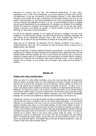 Estuvimos en conversa, casi tres días. Una habladuría parsimoniosa. Yo diría, ahora,
impertinente. Por lo vacía. Como entendiendo, una, que las palabras se hacían vuelo rasante.
Sin definiciones. En eso que una llamaría, la anti gramática universal. Y, este Diego Mauricio
Cifuentes, sí que camina por lo vago e insuficiente. Una locuacidad incolora. Pero, aun así, me
cautivó. Como queriendo, yo, decir que la parentela es una u otra. Todo depende de la manera
como se conectan unas palabras con otras. Y lo mío, en esa entendedera supina, no llegaba
más allá que la interpretación de las proposiciones. En verdades y no verdades. En esa tipología
hechiza de la teoría de conjuntos. De la lógica imperecedera. Pero, tal vez por esto mismo,
empecé a vaticinar lo que habría de suceder. Yo misma compuse el plano que serviría de
referente. En cada juego y cada nomenclatura.
En esto de las veedurías angostas; la mira estaba del lado de lo nostálgico. Así fuese mero
imaginario. Y lo llevé siempre conmigo. A cuanto territorio estuviese nombrado. Graficado. Me
hice “sierva” de los holocaustos perennes. Aquí y allá. Como mensajera del vuelo de lo
libertario. Me fui yendo en eso que llamábamos lo puntual de la vida ajena y propia.
Hasta que me fui diluyendo. No soportaba más las alegorías alrededor de las cosas. Y,
fundamentalmente, de la vida. Me fui haciendo a la idea de vincular hechos y decires. Con la
palabra gruesa, casi milenaria.
Y seguí ahí plantada. Ya habían pasado las lisonjeras convocatorias. Y en este otro tiempo, yo
percibía que la condición de mujer arropada por las cobijas primeras. Desde ese primer frío que
enhebré siendo volantona pasajera de a pie. En ese universo de opciones que, yo misma no
entendí en el paso a paso de mi Virgilio que se hizo ilusionista de su propio entorno. Cuando lo
abandoné en la orilla de ese rio henchido. Cuyas aguas lo llevaron al mar. Y, allí, se quedó por
siempre. Con su Aurelia. La que siempre fue mi enemiga. Como quiera las dos siempre lo
amamos.
Episodio uno
El instar vivo. Como recuerdo cierto
Como casi todo en la vida, hablar de tristeza, no es otra cosa que dejar volar la imaginación
hacia los lugares no tocados antes. Por esas expresiones vivicantes y lúcidas. Es tanto como
discernir que no hemos sido constantes, en eso de potenciar nuestra relación con el otro o la
otra; de tal manera que se expanda y concrete el concepto de ternura. Es decir, en un ir
yendo, reclamando nuestra condición de humanos. Forjados en el desenvolvimiento del hacer y
del pensar. En relación con natura. Con el acento en la transformación. Con la mirada límpida.
Con el abrazo abierto siempre. En pos de reconocernos. De tal manera que se exacerbe el viaje
continuo. Desde la simpleza ávida de la palabra propuesta como reto. Hasta la complejidad
desatada. Por lo mismo que ampliamos la cobertura del conocimiento y de la vida en el.
Viéndola así, entonces, su recorrido ha estado expuesto al significante suyo en cada periplo. En
cada recodo visto como en soledad. Como en la sombra aviesa prolongada. Y, en ese aliento
entonces, se va escapando el ser uno o una. Por una vía impropia. En tanto que se torna en
dolencia originada. Aquí, ahora. O, en los siglos pasados. En esa hechura silente, en veces. O
hablada a gritos otras. Es algo así como sentir que quien ha estado con nosotros y nosotras, ya
no está. Como entender que emigró a otro lado. Hacia esa punta geográfica. No física. Más bien
entendido como lugar cimero de lo profundo y no entendido. Es ese haber hecho, en el pasado,
relación con la mixtura. Entre lo que somos como cuerpo venido de cuerpo. Y lo que no
alcanzamos a percibir. A dimensionar en lo cierto. Pero que lo percibimos casi como etérea
figura. O sumatoria de vidas cruzadas. Ya idas. Pero que, con todo, anhelamos volver a ver. Así
sea en esa propuesta íngrima. Una soledad vista con los ojos de quienes quedamos. Y que, por
lo mismo, duele como dolor profundo siempre.
 
