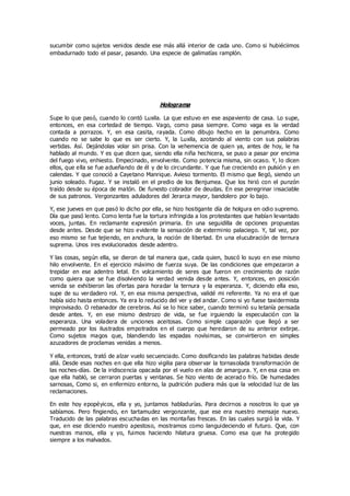 sucumbir como sujetos venidos desde ese más allá interior de cada uno. Como si hubiéciimos
embadurnado todo el pasar, pasando. Una especie de galimatías ramplón.
Holograma
Supe lo que pasó, cuando lo contó Luxila. La que estuvo en ese aspaviento de casa. Lo supe,
entonces, en esa cortedad de tiempo. Vago, como pasa siempre. Como vaga es la verdad
contada a porrazos. Y, en esa casita, rayada. Como dibujo hecho en la penumbra. Como
cuando no se sabe lo que es ser cierto. Y, la Luxila, azotando al viento con sus palabras
vertidas. Así. Dejándolas volar sin prisa. Con la vehemencia de quien ya, antes de hoy, le ha
hablado al mundo. Y es que dicen que, siendo ella niña hechicera, se puso a pasar por encima
del fuego vivo, enhiesto. Empecinado, envolvente. Como potencia misma, sin ocaso. Y, lo dicen
ellos, que ella se fue adueñando de él y de lo circundante. Y que fue creciendo en pulsión y en
calendas. Y que conoció a Cayetano Manrique. Avieso tormento. El mismo que llegó, siendo un
junio soleado. Fugaz. Y se instaló en el predio de los Benjumea. Que los hirió con el punzón
traído desde su época de matón. De funesto cobrador de deudas. En ese peregrinar insaciable
de sus patronos. Vergonzantes aduladores del Jerarca mayor, bandolero por lo bajo.
Y, ese jueves en que pasó lo dicho por ella, se hizo hostigante día de holgura en odio supremo.
Día que pasó lento. Como lenta fue la tortura infringida a los protestantes que habían levantado
voces, juntas. En reclamante expresión primaria. En una seguidilla de opciones propuestas
desde antes. Desde que se hizo evidente la sensación de exterminio palaciego. Y, tal vez, por
eso mismo se fue tejiendo, en anchura, la noción de libertad. En una elucubración de ternura
suprema. Unos ires evolucionados desde adentro.
Y las cosas, según ella, se dieron de tal manera que, cada quien, buscó lo suyo en ese mismo
hilo envolvente. En el ejercicio máximo de fuerza suya. De las condiciones que empezaron a
trepidar en ese adentro letal. En volcamiento de seres que fueron en crecimiento de razón
como quiera que se fue disolviendo la verdad venida desde antes. Y, entonces, en posición
venida se exhibieron las ofertas para horadar la ternura y la esperanza. Y, diciendo ella eso,
supe de su verdadero rol. Y, en esa misma perspectiva, validé mi referente. Ya no era el que
había sido hasta entonces. Ya era lo reducido del ver y del andar. Como si yo fuese taxidermista
improvisado. O rebanador de cerebros. Así se lo hice saber, cuando terminó su letanía pensada
desde antes. Y, en ese mismo destrozo de vida, se fue irguiendo la especulación con la
esperanza. Una voladera de unciones aceitosas. Como simple caparazón que llegó a ser
permeado por los ilustrados empotrados en el cuerpo que heredaron de su anterior extirpe.
Como sujetos magos que, blandiendo las espadas novísimas, se convirtieron en simples
azuzadores de proclamas venidas a menos.
Y ella, entonces, trató de alzar vuelo secuenciado. Como dosificando las palabras habidas desde
allá. Desde esas noches en que ella hizo vigilia para observar la tornasolada transformación de
las noches-días. De la iridiscencia opacada por el vuelo en alas de amargura. Y, en esa casa en
que ella habló, se cerraron puertas y ventanas. Se hizo viento de acerad o frío. De humedades
sarnosas, Como si, en enfermizo entorno, la pudrición pudiera más que la velocidad luz de las
reclamaciones.
En este hoy epopéyicos, ella y yo, juntamos habladurías. Para decirnos a nosotros lo que ya
sabíamos. Pero fingiendo, en tartamudez vergonzante, que ese era nuestro mensaje nuevo.
Traducido de las palabras escuchadas en las montañas frescas. En las cuales surgió la vida. Y
que, en ese diciendo nuestro apestoso, mostramos como languideciendo el futuro. Que, con
nuestras manos, ella y yo, fuimos haciendo hilatura gruesa. Como esa que ha protegido
siempre a los malvados.
 