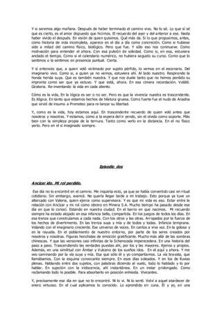 Y si seremos algo mañana. Después de haber terminado el camino vivo. No lo sé. Lo que sí sé
que es cierto, es el amor dispuesto que hicimos. El recuerdo del ayer y del anterior a ese. Hasta
haber vivido el después. En visión de quien quisimos. Qué más da. Si lo que propusimos, antes,
como historia de vida incompleta, aparece en el día a día como concreción. Como si hubiese
sido a mitad del camino físico, biológico. Pero que fue. Y sólo eso nos conmueve. Como
motivación para entender el ahora. Con esa pulsión de soledad. Como si, en esa, estuviera
anclado el tiempo. Como si el calendario numérico, no hubiera seguido su curso. Como que lo
sentimos o la sentimos en presencia puntual. Cierta.
Y sí entonces que, a quien voló victimado por sujeto pérfido, lo vemos en el escenario. Del
imaginario vivo. Como si, a quien ya no vemos, estuviera ahí. Al lado nuestro. Respirando la
honda herida suya. Que es también nuestra. Y que nos duele tanto que no hemos perdido su
impronta como ser que ya estuvo. Y que está, ahora. En esa cimera recordación. Volátil.
Giratoria. Re-inventando la vida en cada aliento.
Cómo es la vida, En la lógica es ser o no ser. Pero es que la vivencia nuestra es trascendente.
Es ilógica. En tanto que estamos hechos de hilatura gruesa. Como fuerte fue el nudo de Ariadna
que sirvió de insumo a Prometeo para re-lanzar su libertad.
Y, como es la vida, hoy estamos aquí. En trascendente recuerdo de quien voló antes que
nosotros y nosotras. Y estamos, como a la espera del ir yendo, sin el olvido como soporte. Más
bien con la simpleza propia de la ternura. Tanto como verlo en la distancia. En el no físico
yerto. Pero en el sí imaginado siempre.
Episodio dos
Ancízar ido. Mi rol perdido.
Ese día no lo encontré en el camino. Me inquieta esto, ya que se había convertido casi en ritual
cotidiano. Sin embargo, avancé. No quería llegar tarde a mi trabajo. Esto porque ya tuve un
altercado con Valeria, quien ejerce como supervisora. Y es que mi vida es eso. Estar entre la
relación con Ancízar y mi rol como obrero en Minera S.A. Mucho tiempo ha pasado desde ese
día en que lo conocí. Estando en nuestra ciudad. En el barrio en que nacimos. Mi recuerdo
siempre ha estado alojado en esa infancia bella, compartida. En los juegos de todos los días. En
esa trenza que construíamos a cada nada. Con los otros y las otras. Arropados por la fuerza de
los hechos de divertimento. En las trenza suya y mía y de todos y todas. Infancia temprana.
Volando con el imaginario creciente. Ese universo de voces. En cantos a viva voz. En la golosa y
en la rayuela. En el poblamiento de nuestro entorno, por parte de los seres creados por
nosotros y nosotras. Figuras henchidas de emoción gratificante. Mucho más allá de las sombras
chinescas. Y que las versiones casi infinitas de la Scherezada imperecedera. En una historia del
paso a paso. Trascendiendo las verdades puestas ahí, por los y las mayores. Ajenos y propios.
Además, en una similitud con Ámbar y Vulcano de los sueños idos. En el aquí y ahora. Y me
veo caminando por la vía suya y mía. Esa que sólo él y yo compartíamos. La vía bravata, que
llamábamos. Con la esquina convocante siempre. En esos días soleados. Y en los de lluvias
plenas. Hablando entre dos sujetos, con palabras diciendo al vuelo, todo lo hablado y lo por
hablar. En sujeción con la iridiscencia, ahí instantánea. En un instar prolongado. Como
reclamando todo lo posible. Para absorberlo en posición enhiesta. Vivicantes.
Y, precisamente ese día en que no lo encontré. Ni lo vi. Ni lo sentí. Volví a aquel atardecer de
enero virtuoso. En el cual aplicamos lo conocido. Lo aprendido en cuna. Él y yo, en una
 