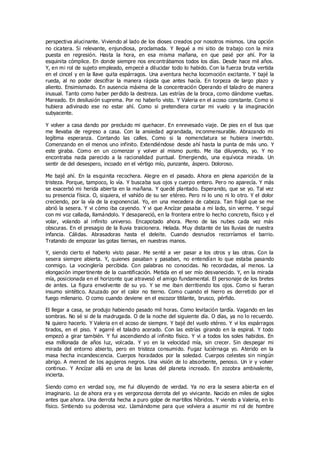 perspectiva alucinante. Viviendo al lado de los dioses creados por nosotros mismos. Una opción
no cicatera. Si relevante, enjundiosa, proclamada. Y llegué a mi sitio de trabajo con la mira
puesta en regresión. Hasta la hora, en esa misma mañana, en que pasé por ahí. Por la
esquinita cómplice. En donde siempre nos encontrábamos todos los días. Desde hace mil años.
Y, en mi rol de sujeto empleado, empecé a dilucidar todo lo habido. Con la fuerza bruta vertida
en el cincel y en la llave quita espárragos. Una aventura hecha locomoción excitante. Y bajé la
rueda, al no poder descifrar la manera rápida que antes hacía. En torpeza de largo plazo y
aliento. Ensimismado. En ausencia máxima de la concentración Operando el taladro de manera
inusual. Tanto como haber perdido la destreza. Las estrías de la broca, como dándome vueltas.
Mareado. En desilusión suprema. Por no haberlo visto. Y Valeria en el acoso constante. Como si
hubiera adivinado ese no estar ahí. Como si pretendiera cortar mi vuelo y la imaginación
subyacente.
Y volver a casa dando por precluido mi quehacer. En enrevesado viaje. De pies en el bus que
me llevaba de regreso a casa. Con la ansiedad agrandada, inconmensurable. Abrazando mi
legítima esperanza. Contando las calles. Como si la nomenclatura se hubiera invertido.
Comenzando en el menos uno infinito. Extendiéndose desde ahí hasta la punta de más uno. Y
este giraba. Como en un comenzar y volver al mismo punto. Me iba diluyendo, yo. Y no
encontraba nada parecido a la racionalidad puntual. Emergiendo, una equívoca mirada. Un
sentir de del desespero, incoado en el vértigo mío, punzante, áspero. Doloroso.
Me bajé ahí. En la esquinita recochera. Alegre en el pasado. Ahora en plena aparición de la
tristeza. Porque, tampoco, lo vía. Y buscaba sus ojos y cuerpo entero. Pero no aparecía. Y más
se exacerbó mi herida abierta en la mañana. Y quedé plantado. Esperando, que se yo. Tal vez
su presencia física. O, siquiera, el vahído de su ser etéreo. Pero ni lo uno ni lo otro. Y el dolor
creciendo, por la vía de la exponencial. Yo, en una mecedera de cabeza. Tan frágil que se me
abrió la sesera. Y vi cómo iba cayendo. Y vi que Ancízar pasaba a mi lado, sin verme. Y seguí
con mi voz callada, llamándolo. Y desapareció, en la frontera entre lo hecho concreto, físico y el
volar, volando al infinito universo. Encapotado ahora. Pleno de las nubes cada vez más
obscuras. En el presagio de la lluvia traicionera. Helada. Muy distante de las lluvias de nuestra
infancia. Cálidas. Abrasadoras hasta el deleite. Cuando desnudos recorríamos el barrio.
Tratando de empozar las gotas tiernas, en nuestras manos.
Y, siendo cierto el haberlo visto pasar. Me senté a ver pasar a los otros y las otras. Con la
sesera siempre abierta. Y, quienes pasaban y pasaban, no entendían lo que estaba pasando
conmigo. La vocinglería percibida. Con palabras no conocidas. No recordadas, al menos. La
elongación impertinente de la cuantificación. Metida en el ser mío desvanecido. Y, en la mirada
mía, posicionada en el horizonte que atravesó el amigo fundamental. El personaje de los bretes
de antes. La figura envolvente de su yo. Y se me iban derritiendo los ojos. Como si fueran
insumo sintético. Azuzado por el calor no tierno. Como cuando el hierro es derretido por el
fuego milenario. O como cuando deviene en el escozor titilante, brusco, pérfido.
El llegar a casa, se produjo habiendo pasado mil horas. Como levitación tardía. Vagando en las
sombras. No sé si de la madrugada. O de la noche del siguiente día. O días, ya no lo recuerdo.
Ni quiero hacerlo. Y Valeria en el acoso de siempre. Y bajé del vuelo etéreo. Y vi los espárragos
tirados, en el piso. Y agarré el taladro acerado. Con las estrías girando en la espiral. Y todo
empezó a girar también. Y fui ascendiendo al infinito físico. Y vi a todos los soles habidos. En
esa millonada de años luz, volcada. Y yo en la velocidad mía, sin crecer. Sin despegar mi
mirada del entorno abierto, pero en tristeza consumido. Fugaz luciérnaga yo. Aterido en la
masa hecha incandescencia. Cuerpos horadados por la soledad. Cuerpos celestes sin ningún
abrigo. A merced de los agujeros negros. Una visión de lo absorbente, penoso. Un ir y volver
continuo. Y Ancízar allá en una de las lunas del planeta increado. En zozobra ambivalente,
incierta.
Siendo como en verdad soy, me fui diluyendo de verdad. Ya no era la sesera abierta en el
imaginario. Lo de ahora era y es vergonzosa derrota del yo vivicante. Nacido en miles de siglos
antes que ahora. Una derrota hecha a puro golpe de martillos híbridos. Y viendo a Valeria, en lo
físico. Sintiendo su poderosa voz. Llamándome para que volviera a asumir mi rol de hombre
 