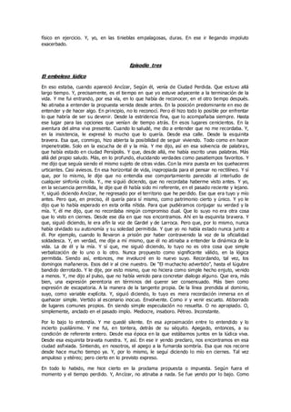 físico en ejercicio. Y, yo, en las tinieblas empalagosas, duras. En ese ir llegando impoluto
exacerbado.
Episodio tres
El embeleso lúdico
En eso estaba, cuando apareció Ancízar, Según él, venía de Ciudad Perdida. Que estuvo allá
largo tiempo. Y, precisamente, es el tiempo en que yo estuve adyacente a la terminación de la
vida. Y me fui entrando, por esa vía, en lo que había de reconocer, en el otro tiempo después.
No atinaba a entender la propuesta venida desde antes. En la posición predominante en eso de
entender y de hacer algo. En principio, no lo reconocí. Pero él hizo todo lo posible por enfrentar
lo que habría de ser su devenir. Desde la estridencia fina, que lo acompañaba siempre. Hasta
ese lugar para las opciones que venían de tiempo atrás. En esos lugares cenicientos. En la
aventura del alma viva presente. Cuando lo saludé, me dio a entender que no me recordaba. Y,
en la insistencia, le expresé lo mucho que lo quería. Desde esa calle. Desde la esquinita
bravera. Esa que, conmigo, hizo abierta la posibilidad de seguir viviendo. Todo como en hacer
impenetrable. Solo en la escucha de él y la mía. Y me dijo, así en esa solvencia de palabras,
que había estado en ciudad Persípolis. Y que, desde allá, me había escrito unas palabras. Más
allá del propio saludo. Más, en lo profundo, elucidando verdades como pasatiempos favoritos. Y
me dijo que seguía siendo el mismo sujeto de otras vidas. Con la mira puesta en los quehaceres
urticantes. Casi aviesos. En esa horizontal de vida, inapropiada para el pensar no rectilíneo. Y sí
que, por lo mismo, le dije que no entendía ese comportamiento parecido al interludio de
cualquier sinfonía criolla. Y., me siguió diciendo, que no recordaba haberme visto antes. Y yo,
en la secuencia permitida, le dije que él había sido mi referente, en el pasado reciente y lejano.
Y, siguió diciendo Ancízar, he regresado por el territorio que he perdido. Ese que era tuyo y mío
antes. Pero que, en preciso, él quería para sí mismo, como patrimonio cierto y único. Y yo le
dijo que lo había esperado en esta orilla nítida. Para que pudiéramos conjugar su verdad y la
mía. Y, él me dijo, que no recordaba ningún compromiso dual. Que lo suyo no era otra cosa
que lo visto en ciernes. Desde ese día en que nos encontramos. Ahí en la esquinita bravera. Y
que, siguió diciendo, le era afín la voz de Gardel y de Larroca. Pero que, por lo mismo, nunca
había olvidado su autonomía y su soledad permitida. Y que yo no había estado nunca junto a
él. Por ejemplo, cuando lo llevaron a prisión por haber contravenido la voz de la oficialidad
soldadesca. Y, en verdad, me dije a mí mismo, que él no atinaba a entender la dinámica de la
vida. La de él y la mía. Y sí que, me siguió diciendo, lo tuyo no es otra cosa que simple
verbalización de lo uno o lo otro. Nunca propuesto como significante válido, en la lógica
permitida. Siendo así, entonces, me involucré en lo nuevo suyo. Recordando, tal vez, los
domingos mañaneros. Esos del ir al cine nuestro. De “El muchacho advertido”, hasta el lúgubre
bandido derrotado. Y le dije, por esto mismo, que no hiciera como simple hecho enjuto, venido
a menos. Y, me dijo al pulso, que no había venido para concretar dialogo alguno. Que era, más
bien, una expresión perentoria en términos del querer ser consensuado. Más bien como
expresión de escapatoria. A la manera de la tangente propia. De la línea prendida al dominio,
suyo, como variable explícita. Y, siguió diciendo, lo tuyo es mera recordación inmersa en el
quehacer simple. Vertido al escenario inocuo. Envolvente. Como ir y venir escueto. Atiborrado
de lugares comunes propios. En siendo simple especulación no resuelta. O no apropiado. O,
simplemente, anclado en el pasado impío. Mediocre, insaboro. Pétreo. Inconstante.
Por lo bajo lo entendía. Y me quedé silente. En esa aproximación entre lo entendido y lo
incierto pusilánime. Y me fui, en tontera, detrás de su séquito. Apegado, entonces, a su
condición de referente entero. Desde esa época en la que estábamos juntos en la lúdica viva.
Desde esa esquinita bravata nuestra. Y, así. En ese ir yendo preclaro, nos encontramos en esa
ciudad asfixiada. Sintiendo, en nosotros, el apego a la fumarola sombría. Esa que nos recorre
desde hace mucho tiempo ya. Y, por lo mismo, le seguí diciendo lo mío en ciernes. Tal vez
ampuloso y etéreo; pero cierto en lo previsto expreso.
En todo lo habido, me hice cierto en la proclama propuesta o impuesta. Según fuera el
momento y el tiempo perdido. Y, Ancízar, no atinaba a nada. Se fue yendo por lo bajo. Como
 