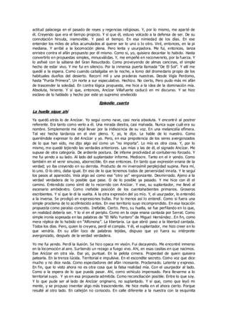 actitud palaciega en el pasado de reyes y regencias religiosas. Y, por lo mismo, me aparté de
él. Creyendo que era el tiempo propicio. Y sí que él, estuvo volcado a la defensa de ser. De su
connotación hirsuta, inamovible. Y pasó el tiempo. En esa nimiedad de los días. En ese
entender los miles de años acumulados al querer ser lo uno o lo otro. Viré, entonces, en la pi
mediana. Y arribé a la locomoción plena. Pero lenta y usurpadora. Me fui, entonces, lanza
enristre contra el afán propuesto por él mismo. Como si, yo, quisiera decantar lo habido. Hasta
convertirlo en propuestas simples, minusválidas. Y, me empeñé en reconvenirlo, por la fuerza. Y
lo asfixié con la sábana del Gran Resucitado. Como proveyendo de almas cancinas, el simple
hecho de estar vivo. Y me fui en silencio. Por la inmensa puerta llamada “De El Sol”. Y allí me
quedé a la espera. Como cuando cabalgaba en la noche, a lomo del dromedario propio de los
habituales dueños del desierto. Recorrí mil y una praderas nuestras. Desde Vigía Perdomo,
hasta “Punta Primera”. Un norte a sur especulativo. Hechizo. No cierto, Pero pudo más mi afán
de trascender la soledad. En contra lógica propuesta, me hice a la idea de la dominación mía.
Absoluta, hiriente. Y sí que, entonces, Ancízar Villafuerte caducó en mi discurso. Y se hizo
esclavo de lo hablado y hecho por este yo supremo envilecido
Episodio cuarto
La huella sigue ahí
Ya quedó atrás lo de Ancízar. Yo seguí como nave, casi noria absoluta. Y encontré al postrer
referente. Era tanto como verlo a él. Una mirada diestra, casi malvada. Nunca supe cuál era su
nombre. Simplemente me dejé llevar por la iridiscencia de su voz. En una melancolía efímera.
Tal vez hecha tardanza en el vivir pleno. Y, yo, le dije. Le hable de lo nuestro. Como
queriéndole expresar lo del Ancízar y yo. Pero, en esa prepotencia de los seres avergonzados
de lo que han sido, me dijo algo así como un “no importa”. Lo mío es otra cosa. Y, por lo
mismo, me quedé tejiendo las verdades anteriores. Las mías y las de él, el signado Ancízar. Me
supuse de otra categoría. De ardiente postura. De infame proclividad al contubernio forzado. Y
me fui yendo a su lado. Al lado del suplantador informe. Mediocre. Tanto en el ir yendo. Como
también en el venir sinuoso, aborrecible. En ese entonces. En tanto que expresión enana de la
verdad; yo iba creyendo en su derrota. Producto de mi inverosímil perplejidad supina. Para mí,
lo uno. O lo otro, daba igual. En eso de lo que tenemos todos de perversidad innata. Y le seguí
los pasos al aparecido. Veía algo así como ese “otro yo” vergonzante. Desmirriado. Ajeno a la
verdad verdadera de lo posible que pase. O de lo posible ya pasado. Y me hice con él el
camino. Entendido como símil de lo recorrido con Ancízar. Y ese, su suplantador, me llevó al
escenario ambidextro. Como inefable posición de los cuentahabientes primarios. Groseros
escribientes. Y sí que le di la vuelta. A la otra expresión del yo mío. Y, el usurpador, lo entendió
a la inversa. Se prodigó en expresiones bufas. Por lo menos así lo entendí. Como si fuera una
simple proclama de lo aco9ntecido antes. En ese territorio suyo incomprendido. En esa locación
propuesta como paraíso concreto. Inefable. Cierto. Pero, su huella, se fue perfilando en lo que,
en realidad debería ser. Y lo ví en el periplo. Como en la cepa enana cantada por Serrat. Como
simple ironía sopesada en las palabras de “El Niño Yuntero” de Miguel Hernández…En fin, como
mera réplica de lo habido en “Alfonsina”. La libertaria. La que abrió paso a la libertad cantada.
Todos los días. Pero, quien lo creyera, perdí el compás. Y él, el suplantador, me hizo creer en lo
que vendría. En su afán loco de palabras tejidas, dispuso que yo fuera su intérprete
avergonzado, después de la verdad verdadera.
Yo me fui yendo. Perdí la ilusión. Se hizo opaca mi visión. Fui decayendo. Me encontré inmerso
en la locomoción al aire. Surtiendo un rezago a fuego vivo. Ahí, en esas casitas en que nacimos.
Ese Ancízar en otra vía. Ese yo, puntual. En la pelota cimera. Propiedad de quien quisiera
patearla. En la trenza lúcida. Territorial e impulsiva. En el escondite secreto. Como voz que dice
mucho y no dice nada. Como espectadores del afán incesante. Proclamado. Latente y expreso.
En fin, que lo visto ahora no es otra cosa que la falsa realidad mía. Con el usurpador al lado.
Como a la espera de lo que pueda pasar. Ahí, como vehículo impensado. Para llevarme a lo
territorial suyo. Y yo en esa propuesta admitida. Como reconciliación posible. Entre lo que soy.
Y lo que pude ser al lado de Ancízar originario, no suplantado. Y sí que, como que leyó mi
mente, y se propuso inventar algo más trascendente. He hice mella en el ahora cierto. Porque
resulté al otro lado. En callejón no conocido. En calle diferente a la nuestra con la esquinita
 
