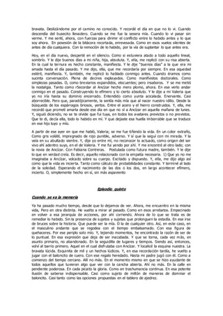 bravata. Deslizándome por el camino no conocido. Y recordé el día en que no lo vi. Cuando
descendía del busecito llevadero. Cuando se me fue la sesera mía. Cuando lo vi pasar sin
verme. Y me sentí, ahora, con fuerzas para dirimir el conflicto entre lo habido antes y lo que
soy ahora. En posesión de la bitácora recortada, enrevesada. Como en esos vuelos silentes de
antes de día cualquiera. Con la remoción de lo habido, por la vía de suplantar lo que antes era.
Hoy, en el día nuevo, desperté en el silencio. Como si estuviera atado a todo aquello lineal,
sombrío. Y le dije buenos días a mi niña, hija, absoluta. Y, ella, me replicó con su risa abierta.
En la cual la ternura es hecho constante, manifiesta. Y le dije “buenos días” a la que era mi
amada hasta el día pasado. Y me dijo, ella, que me recordaría por siempre. En esa oquedad
estéril, manifiesta. Y, también, me replicó lo hablado conmigo antes. Cuando éramos como
sucinta conversación. Plena de decires explayados. Como manifiestos doctorales. Como
simplezas pasadas. O, como breviarios expandidos, elocuentes; pero insaboros. Y se me metió
la nostalgia. Tanto como r5ecordar al Ancízar hecho mero plomo, ahora. En ese verlo andar
conmigo en el pasado. Construyendo lo efímero y lo cierto absoluto. Y le dije a mi Valeria que
yo no iría hasta su dominio encerrado. Entendido como yunta acicalada. Enervante. Casi
aborrecible. Pero que, paradójicamente, la sentía más mía que al nacer nuestro idilio. Desde la
búsqueda de los espárragos briosos, yertos. Entre el acero y el hierro construidos. Y, ella, me
recordó que prometí amarla desde ese día en que no ví a Ancízar en aquella mañana de lunes.
Y, siguió diciendo, no se te olvide que fui tuya, en todos los avatares previstos o no previstos.
Que te di, decía ella, todo lo habido en mí. Y que dejaste esa huella imborrable que se traduce
en ese hijo tuyo y mío.
A partir de ese ayer en que me habló, Valeria; se me fue tiñendo la vida. En un color extraño,
Como gris volátil, impregnado de rojo punible, adverso. Y sí que la seguí con mi mirada. Y la
veía en su abultado vientre. Y, dije yo entre mí, no reconocer lo actuado, como origen del ser
vivo ahí adentro suyo, en el de Valeria. Y me fui yendo por ahí. Y me encontré al otro lado; con
la novia de Ancízar. Con Fabiana Contreras. Postulada como futura madre, también. Y le dije
lo que en verdad creía. Es decir, aquello relacionado con la empatía necesaria. 1) Que yo no me
imaginaba a Ancízar, volcado sobre su cuerpo. Excitado y dispuesto. Y, ella, me dijo algo así
como que la vida es incierta. Tanto como cálculo de probabilidades constante. Y terminé al lado
de la soledad. Esperando el nacimiento de las dos o los dos, en largo acontecer efímero,
incierto. O, simplemente hecho en sí, sin más aspaviento
Episodio quinto
Cuando se va la memoria
Ya ha pasado mucho tiempo, desde que lo dejamos de ver. Ahora, me encuentro en la misma
vida, Pero en otra distinta. He vuelto a mirar al pasado. Como en esos arrebatos. Empecinado
en volver a esa jerarquía de acciones, por ahí corriendo. Ahora de lo que se trata es de
remediar lo habido. Sin la presencia de sujetos y sujetas que prolonguen la estadía. En ese irse
de bruces sobre la historia. Que puede ser la mía. O la de cualquier otro. Así, en este caso, en
el masculino andante que se regodea con el tiempo embalsamado. Con esa figura de
quehaceres. Por ese periplo solo mío. Y, tejiendo momentos, he encontrado la razón de ser de
lo puntual. En esa expresión que deja de ser inacabada. Y que se torna, cada vez más, en
asunto primario, no abandonado. En la seguidilla de lugares y tiempos. Siendo así, entonces,
volví al barrio primero. Aquel en el cual disfrutaba con Ancízar. Y localicé la esquina nuestra. La
bravata lúcida. Esquinita de mil y un hechos lúdicos. Y, en esa recordación tardía, he vuelto a
jugar con el baloncito de cuero. Con ese regalo heredado. Hasta mi padre jugó con él. Como a
comienzo del tiempo cercano. Allí no más. En el momento mismo en que se hizo ayudante de
todos aquellos que tuvieran algo que ver con la cancha abierta. Ahí no más. En la calle en
pendiente poderosa. En cada picaito la gloria. Como en trashumancia continua. En esa potente
ilusión de saberse indispensable. Casi como sujeto de millón de maneras de dominar el
baloncito. Casi tanto como las opciones propuestas en el tablero de ajedrez.
 
