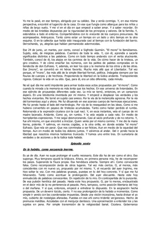 Yo me la pasé, en ese tiempo, abrigado por su calidez. Iba y venía conmigo. Y, en esa misma
perspectiva, encontré el lugarcito de la casa. En ese que fungía como albergue para los niños y
niñas de largo vuelo. Y me ví en el día en que empecé a saber amar. Y a saber recordar. En
medio de las tinieblas dispuestas por la rigurosidad de los principios y valores. De la familia. Y,
extendidos a todo el entorno. Compartiéndolos con lo vivicante de los cuerpos presurosos. No
acompasados. Anárquicos. Tanto como estar un tiempo en un lado y otro tiempo en la otra
esquina. O en la callecita que había sido inaugurada casi al tiempo con la fundación del barrio.
Derrochando, yo, alegrías que habían permanecido adormecidas.
Ese 24 de junio, un martes, por cierto, conocí a Sigfredo Guzmán. “El mono” lo llamábamos.
Sujeto, este, de mágicas palabras. Cuentero de toda la vida. Y, con él, aprendía a sacarle
significados distintos a las palabras. Como en todo tiempo andando con el verbo alucinante.
También, conocí de él, los atajos en los caminos de la vida. De cómo hacer de la tristeza, un
giro creativo. Y de cómo enseñar los números, con los palitos de paletas compradas en la
tiendecita de don Eufrasio. Y, además, en leer los ojos y la memoria de los otros y de las otras.
Ese 2mono”, se convirtió en mi héroe favorito. Mucho más allá que el Libertador. Tal vez
porque, el “mono”, iba más allá de la simple libertad formal, política. Indagaba siempre por las
fisuras de cuerpos y de hechizos. Proponiendo la libertad en la lúdica andante. Transponiendo
rigores. Colocan la vida en su sitio. Que, para él, era un sitio diferente, cada minuto.
No sé qué día me sentí impotente para armar todos esos actos propuestos por “el mono”. Como
cuando la mirada y la memoria es más lenta que los hechos. En ese universo de liviandades. En
ese ejército de propuestas diferentes cada vez. Lo mío se tornó, entonces, en un cansancio
áspero. En una lobotomía inventada por mí mismo. Y empecé a desplazar las verdades y los
hechos vivicantes. Me torné en sujeto casi avieso. Por la vía de la melancolía agresiva. Por la vía
del tormentoso aquí y ahora. Me fui diluyendo en ese azaroso cuerpo de hermosas ejecuciones.
Me fui yendo hasta el lado del martirologio. Por vía de la resequedad en las ideas. Como si me
hubiera convertido en payaso de tristezas acumuladas. Tanto como haber perdido el rumbo.
Retornando a la expresión cicatera con la cual nací. Y, en esos instantes, veía el cuerpo de mi
madre lacerado. Andante. Como yo, sin rumbo. Y la veía vejada a cada rato. En medio de
horripilantes expresiones. Y me seguí desmoronando. Casi al vacío profundo y de no retorno. Y,
fue ahí mismo, en que encontré a Ancízar. Quien venía por el mismo camino. Y me dio la mano
tierna, potente. Y salimos, en manos cogidas, a la otra orilla, en donde estaba “el mono”
Eufrasio. Que reía sin parar. Que nos conminaba a ser felices. Aun en medio de la oquedad del
tiempo. Aun en medio de todos los dolores juntos. Y volvimos al andar. Del ir yendo hacia la
libertad que nosotros mismos habíamos truncado. Y fuimos uno entre tres. En sumatoria de
verdades y de acciones y de la lúdica toda habida.
Episodio sexto
En lo habido, como secuencia inerme.
Es ya de día. Ayer no supe prolongar el sueño necesario. Este día ha de ser como el otro. Eso
supongo. Muy temprano ajusté la bitácora. Ahora, en primera persona mía, he de recomponer
los pasos. Superando la fisura propia. Esa hendidura abierta. Siempre ah í. Como convocante
falsa. Como recomposición ávida de otros lugares. Tal vez más ciertos. O, al menos, más
coincidentes con mi nuevo yo, propuesto por mí mismo. Y, el recuerdo del ayer íngrimo, me
hizo soltar la voz. Con mis palabras gruesas, puestas en lo del hoy concreto. Y sí que me fui
hilvanando. Tanto como acentuar la prolongación. Del ayer elocuente. Hasta este hoy
enmudecido de palabras convocantes. En repetición de lo mío. En contrapartida de lo punzante.
De esa pulsión herética del pasado. Hasta este hoy propuesto. O, por lo menos, enclaustrado
en el decir mío de la no pertenencia al pasado. Pero, tampoco, como posición libertaria del hoy
o del mañana. Y sí que, entonces, empecé a enhebrar lo dispuesto. En la asignación hecha
propuesta. De un devenir lúcido, cierto. Y no esa prolongación de lo habido a momentos. Como
simple ir yendo con las coordenadas impuestas. Desde una visión incorpórea, hasta divisar el yo
mío, cubierto de nostalgias afanadas. Puestas en ese ahí como tridente vergonzoso. Hecho de
premuras malditas. Acicaladas con el menjurje dantesco. Una aproximación a entender los y las
sujetos en pena. Por simple transmisión de la religiosidad banal. Cicatera. Gobernanza
 