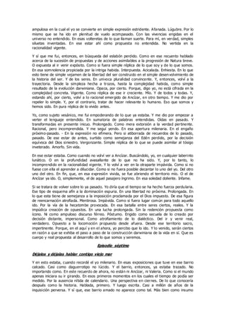 ampulosa en la cual el yo se convierte en simple expresión estridente. Afanada. Lúgubre. Por lo
mismo que se ha ido en plenitud de vuelo acompasado. Con las vivencias erigidas en el
universo no entendido. En esas volteretas de lo que llaman suerte. Para mí, en verdad, simples
siluetas inventadas. En ese estar ahí como propuesta no entendida. No vertida en la
racionalidad vigente.
Y sí que me fui, entonces, en búsqueda del eslabón perdido. Como en ese recuento hablado
acerca de la sucesión de propuestas y de acciones asimilables a la progresión de Natura breve.
O expuesta al ir venir expósito. Como si fuera simple réplica de lo que soy y de lo que somos.
En esa somnolencia propiciada por la intriga habida. Interpuesta. Acicalada. Enhiesta. En lo que
esto tiene de simple vejamen de la libertad del ser construido en el simple desen volvimiento de
la historia del ser. Y de los seres. En univoca pluralidad convincente. Y, entonces, volví a la
trayectoria. Desde la simpleza hecha a trozos, hasta la complejidad habida, como simple
resultado de la evolución darwiniana. Opaca, por cierto. Porque, digo yo, no está cifrada en la
complejidad concreta. Vigente. Como réplica de ese ir creciente. Mío. Y de todos y todas. Y,
estando ahí, por cierto, volví a lo racional emergido de Ancízar, en otro tiempo. Y me dio por
repeler lo simple. Y, por el contrario, tratar de hacer relevante lo humano. Eso que somos y
hemos sido. En pura réplica de lo vivido antes.
Yo, como sujeto vesánico, me fui empoderando de lo que ya estaba. Y me dio por empezar a
verter el lenguaje entendido. En sumatoria de palabras entendidas. Oídas en pasado. Y
transformadas en presente inicuo. Prolongado. Como mera extorsión a la verdad pertinente.
Racional, pero incomprendida. Y me seguí yendo. En esa apertura milenaria. En el engaño
próximo-pasado. - En la expresión no efímera. Pero si atiborrada de recuerdos de lo pasado,
pasado. De ese estar de antes, surtido como semejanza del Edén perdido, por la decisión
equívoca del Dios siniestro. Vergonzante. Simple réplica de lo que se puede asimilar al tósigo
inveterado. Amorfo. Sin vida.
En ese estar estaba. Como cuando no volví ver a Ancízar. Buscándolo, yo, en cualquier laberinto
lunático. O en la profundidad avasallante de lo que no ha sido. Y, por lo tanto, lo
incomprendido en la racionalidad vigente. Y lo volví a ver en la otraparte impávida. Como si no
fuese con ella el aprender a dilucidar. Como si no fuera posible decantar lo uno del yo. Del otro
uno del otro. En fin, que, en esa expresión vivida, se fue abriendo el territorio mío. O el de
Ancízar ya ido. O, simplemente, el de aquel pasajero íngrimo. En esa soledad doliente. Infame.
Si se tratara de volver sobre lo ya pasado. Yo diría que el tiempo se ha hecho fuerza perdularia.
Ese tipo de esquema afín a la dominación espuria. En una libertad no próxima. Prolongada. En
lo que esta tiene de semejanza a la imposición proclamada por el Dios impuesto. De esa figura
de reencarnación atrofiada. Mentirosa. Impávida. Como si fuera lugar común para todo aquello
ido. Por la vía de la hecatombe provocada. En esa batalla entre seres ciertos, reales. Y la
impúdica creación de opuestos. En una lucha prolongada. Sin la redención propuesta como
ícono. Ni como ampuloso discurso férreo. Póstumo. Erigido como secuela de lo creado por
decisión distante, impersonal. Como atrofiamiento de lo dialéctico. Del ir y venir real,
verdadero. Opuesto a la locomoción propuesto desde afuera. Desde ese territorio sacro,
impertinente. Porque, en el aquí y en el ahora, yo percibo que lo ido. Y lo venido, serán ciertos
en razón a que se exhiba el paso a paso de la construcción darwiniana de la vida en sí. Que es
cuerpo y real propuesta al desarrollo de lo que somos y seremos.
Episodio séptimo
Déjalos y déjalas hablar contigo viejo mar
Y en esto estaba, cuando recordé el yo milenario. En esas exposiciones que tuve en ese barrio
calcado. Casi como daguerrotipo no lúcido. Y el barrio, entonces, ya estaba trazado. No
importando como. En este recuerdo de ahora, no están ni Ancízar, ni Valeria. Como si el mundo
apenas iniciara su ir girando. En esos primeros momentos en los cuales el tiempo de podía ser
medido. Por la ausencia nítida de calendario. Una perspectiva en ciernes. De lo que conocería
después como la historia. Hablada, primero. Y luego escrita. Casi a millón de años de la
inquisición perversa. Y sí que, ese barrio amado no aparece como tal. Más bien como insumo
 