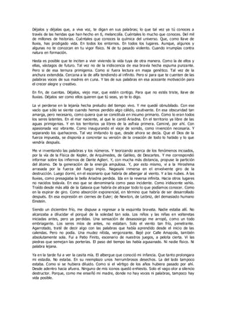 Déjalos y déjalas que, a viva voz, te digan en sus palabras; lo que tal vez ya tú conoces a
través de las heridas que han hecho en tì, melancolía. Cuéntales lo mucho que conoces. Del mil
de millones de historias. Cuéntales que conoces la química del universo. Que, como llave de
lluvia, has prodigado vida. En todos los entornos. En todos los lugares. Aunque, algunos y
algunas no te conozcan en tu vigor físico. Ni de tu pasado violento. Cuando irrumpías contra
natura en formación.
Hasta es posible que te inciten a vivir viviendo la vida tuya de otra manera. Como la de ellos y
ellas, vástagos de futuro. Tal vez no de la iridiscencia de esa bravía hecha espuma punzante.
Pero si de esa ternura primigenia. Como si fuera lectura en mapa genético. Tal vez de la
anchura extendida. Cercana a la de alfa tendiendo al infinito. Pero si para que te cuenten de las
palabras voces de sus madres en cuna. Y las de sus palabras en esa acezante motivación para
el crecer alegre y creativo.
En fin, de cuentas. Déjalos, viejo mar, que estén contigo. Para que no estés triste, llave de
lluvias. Déjalos ser como ellos quieren que tú seas, yo te lo digo.
La vi perderse en la lejanía hecha preludio del tiempo vivo. Y me quedé obnubilado. Con ese
vacío que sólo se siente cuando hemos perdido algo cálido, cautivante. En esa obscuridad tan
amarga, pero necesario, como quiera que se constituía en insumo primario. Como lo eran todos
los seres latentes. En el mar naciente, al que le cantó Ariadna. En el territorio ya libre de las
aguas primigenias. Y en los territorios ya libres de la asfixia primera. Caminé, por ahí. Con
apasionada voz vibrante. Como inaugurando el viaje de sonido, como invención necesaria. Y
separando los quehaceres. Tal vez imitando lo que, desde ahora se decía. Que el Dios de la
fuerza impuesta, se disponía a concretar su versión de la creación de todo lo habido y lo que
vendría después.
Me vi inventando las palabras y los números. Y teorizando acerca de los fenómenos incoados,
por la vía de la Física de Kepler, de Arquímedes, de Galileo, de Descartes. Y me correspondió
informar sobre los infiernos de Dante Aglieri. Y, con mucha más distancia, propuse la partición
del átomo. De la generación de la energía ampulosa. Y, por esto mismo, vi a la Hiroshima
arrasada por la fuerza del fuego impío. Nagasaki inmersa en el envolvente giro de la
destrucción. Luego dormí, en el escenario que habría de albergar al viento. Y a las nubes. A las
lluvias, como presagiaba la bella Ariadna perdida. Ida en la reversa infinita. Hacia otros lugares
no nacidos todavía. En eso que se denominaría como paso incidente. Como iridiscente vahío.
Traído desde más allá de la Galaxia que habría de atrapar todo lo que podíamos conocer. Como
en la espirar de giro. Como absorción exponencial, en término que habría de ser desarrollado
después. En esa expresión en ciernes de Euler; de Newton, de Leibniz, del demasiado humano
Einstein.
Siendo un diciembre frío, me dispuse a regresar a la esquinita bravata. Nadie estaba allí. No
alcanzaba a dilucidar el porqué de la soledad tan sola. Los niños y las niñas en volteretas
iniciadas antes, pero ya perdidas. Una sensación de desasosiego me arropó, como un todo
embriagante. Los seres míos de antes, no estaban. Solo el viento tan frío, penetrante.
Agarrotado, traté de decir algo con las palabras que había aprendido desde el inicio de las
calendas. Pero no podía. Una mudez nítida, vergonzante. Bajé por Calle Amapola, también
absolutamente sola. Fui a Patio Finito, escenario de nuestros juegos, a pelota cierta. Vi las
piedras que semejan las porterías. El paso del tiempo las había agusanado. Ni nadie físico. Ni
palabra lejana.
Ya en la tarde fui a ver la casita mía. El albergue que conoció mi infancia. Que tanto prolongara
mi estadía. No estaba. En su reemplazo unos herrumbrosos desechos. La del lado tampoco
estaba. Como si se hubiera diluido. Como si el vértigo de los años hubiera pasado por ahí.
Desde adentro hacia afuera. Ninguno de mis iconos quedó enhiesto. Solo el vago olor a silencio
destructor. Porque, como me enseñó mi madre, donde no hay voces ni palabras, tampoco hay
vida posible.
 