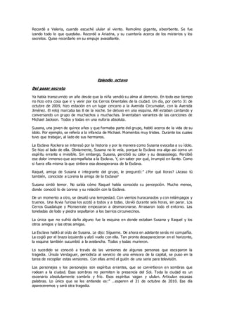 Recordé a Valeria, cuando escuché ulular al viento. Remolino gigante, absorbente. Se fue
izando todo lo que quedaba. Recordé a Ariadna, y su cuentería acerca de los misterios y los
secretos. Quise recordarlo en su empuje avasallante.
Episodio octavo
Del pasar secreto
Ya había transcurrido un año desde que la niña vendió su alma al demonio. En todo ese tiempo
no hizo otra cosa que ir y venir por los Cerros Orientales de la ciudad. Un día, por cierto 31 de
octubre de 2009, hizo estación en un lugar cercano a la Avenida Circunvalar, con la Avenida
Jiménez. El reloj marcaba las 8 de la noche. Se detuvo en una esquina. Allí estaban cantando y
conversando un grupo de muchachos y muchachas. Inventaban variantes de las canciones de
Michael Jackson. Todos y todas en una euforia absoluta.
Susana, una joven de quince años y que formaba parte del grupo, habló acerca de la vida de su
ídolo. Por ejemplo, se refería a la infancia de Michael. Momentos muy tristes. Durante los cuales
tuvo que trabajar, al lado de sus hermanos.
La Esclava Rockera se interesó por la historia y por la manera como Susana evocaba a su ídolo.
Se hizo al lado de ella. Obviamente, Susana no le veía, porque la Esclava era algo así como un
espíritu errante e invisible. Sin embargo, Susana, percibió su calor y su desasosiego. Percibió
ese dolor inmenso que acompañaba a la Esclava. Y, sin saber por qué, irrumpió en llanto. Como
si fuera ella misma la que sintiera esa desesperanza de la Esclava.
Raquel, amiga de Susana e integrante del grupo, le preguntó:” ¿Por qué lloras? ¿Acaso tú
también, conociste a Lorena la amiga de la Esclava?
Susana sintió temor. No sabía cómo Raquel había conocido su percepción. Mucho menos,
donde conoció lo de Lorena y su relación con la Esclava.
De un momento a otro, se desató una tempestad. Con vientos huracanados y con relámpagos y
truenos. Una lluvia furiosa los azotó a todos y a todas. Llovió durante seis horas, sin parar. Los
Cerros Guadalupe y Monserrate empezaron a desmoronarse. Arrasaron todo el entorno. Las
toneladas de lodo y piedra sepultaron a los barrios circunvecinos.
La única que no sufrió daño alguno fue la esquina en donde estaban Susana y Raquel y los
otros amigos y las otras amigas.
La Esclava habló al oído de Susana. Le dijo: Sígueme. De ahora en adelante serás mi compañía.
La cogió por el brazo izquierdo y alzó vuelo con ella. Tan pronto desaparecieron en el horizonte,
la esquina también sucumbió a la avalancha. Todos y todas murieron.
Lo sucedido se conoció a través de las versiones de algunas personas que escaparon la
tragedia. Úrsula Verdaguer, periodista al servicio de una emisora de la capital, se puso en la
tarea de recopilar estas versiones. Con ellas armó el guión de una serie para televisión.
Los personajes y los personajes son espíritus errantes, que se convirtieron en sombras que
rodean a la ciudad. Esas sombras no permiten la presencia del Sol. Toda la ciudad es un
escenario absolutamente sombrío y frío. Esos espíritus vagan y ululan. Articulan escasas
palabras. Lo único que se les entiende es:” …esperen el 31 de octubre de 2010. Ese día
apareceremos y será otra tragedia.
 