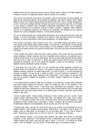 Desde el día en que se conoció la serie escrita por Úrsula; todos y todas en la ciudad capital no
controlan su temor. En vigilia permanente esperan ese día 31 de octubre.
Vino, otra vez el recuerdo. Sentí como si yo hubiera vivido en ese tiempo y en esos lugares. No
pude acuñar exposición alguna. No me daban las palabras, solo este yo silente. Como réplica
doliente. Como si yo hubiera sido promotor del dolor de esa niña. Y de su extraña desaparición.
Lo viví y sentí como castigo del Dios Increado que nació como leyenda, por allá, en el tiempo
en que conocía a Ariadna. Veloz mensajería extenuante, apabullante. Hice como si quisiera
regresar al comienzo de la memoria. Cuando no había ni sujetos, ni palabras, nada. Yéndome
por ahí, en la vaguedad superflua, me volvieron los recuerdos, casi perdidos. En ese ejercicio
notarial mío. Como compilador de hechos. Y de los seres actuantes.
Por esa vía sentí punzante voz. Venida desde el patiecito, de la casita destruida por el paso del
tiempo. Y me fue envolviendo la palabra como susurro. Como compleja porción de acciones.
Volátiles, en veces; asincrónicas. Como nervio prepotente, sin remilgo alguno.
Creo recordar esta plaza. Como cuando uno la mira y cree haber estado aquí antes. Tal vez
será porque estas bancas tienen gente sentada, muy parecida a otras gentes. O será porque
esa iglesia que miro “Cristo Reina, Cristo Impera”; se me asemeja a otras. Con la diferencia
puesta en esa caída vertical, como pared un tanto fatua. Con esos dos íconos-torres terminados
a la fuerza.
Y esos caballos que pasan. Mulas que trote y trote cansino. Como mulas que han acumulado
tantas enjalmas y tantas monturas. Que han transitado tantos caminos, en pendiente que te
muestra el bajo fondo. Con el surco adormecido. De lo que pudo haber sido hilo de agua antes.
Pero que ya no se nota. O nunca fue. Y, desde esa esquina, miro al fondo el Cauca que baja,
buscando el Occidente. Con la mira puesta es Sopetrán y Santa Fe de Antioquia. Y, antes,
distante Liborina exhibiendo frutales inmensos.
Y, esta gente de a pie. Aquí y allá. Con ese universo de móviles celulares. Llamada tras
llamada. Como una veintena por minuto. Y me pongo a imaginar que dirán tantas voces. Qué
palabras verterán. Diciendo “la vuelta está hecha”; “no vino el patrón”; “ya casi terminado de
comprar la papita”; “el bus de las y media ya salió”; “Los de Fredonia se perdieron”; “De
Versalles no salieron ayer nada, Hortensia y los muchachos”; “amor, papito, no sea así. Mire
que yo si lo quiero”; “tráigale los vestiditos a las niñas”; “Dígale a Mauricio que lo espero. Él
sabe dónde”.
Y miro tantas motos cruzando. Cada una con alguien y sus historias. Y tanta chivita pequeña.
Con tantos bultos. Algunos sin amarrar. Cajas de mangos por ahí, en las esquinas. Y los
almacenes repletos. Tanto insumo. Y para tanta cosa. Caficultores que regatean. Y que, en
vísperas de elecciones, piensan en su vecino amigo. El del Comité anterior. Que no lo dejo nada
contento. Pero, para que decirle ahora. Ya lo pasado pasó. Miremos, más bien, quien puede
quedar. Y que sirva.
Y tanto novelero suelto. Tantas tiendas cerveceras. Tantos cuentos que van y vienen. Tanto
amigo o amiga. Todos esos niños. Y todas esas niñas. Los colegios ahí. Y salen unos y entran
otros. Y, en sus ojos, la ilusión. Por lo que comienzan ahora. Por lo que serán después. Y esas
campanas al vuelo. Siendo lunes, o miércoles; o viernes…cualquier día. Anunciando eucaristías.
O solemnidad religiosa en las despedidas. De los cuerpos que ya no son vida.
Y transito esta calle y la otra. En veces como que se me pierden las nomenclaturas. No he
podido entender. Calle Córdoba. Carrera Bolívar. Calle Bolívar…y se repiten, como si nada. Y el
tempo, como en toda parte, no da espera. El o la que llegó, bien. Y si no, que le vamos a
hacer. Tiempo que se agota. Hora 13; hora 15; hora 18. Y así, hasta las veinticuatro.
Y estas mujeres. Tantas y tan jóvenes. Bien bonitas, casi todas. Pero como en velocidad
constante. O ahí, esperando. Y las escolares riendo y entornando ojos; ante su latente galán.
Tantas mujeres que cruzan. Casi tres por cada un varón. Y, las miro. Y no preciso de donde
vienen. Si de “La Pintada”; o de “La Úrsula”. O han estado aquí, en el entorno cercano.
 